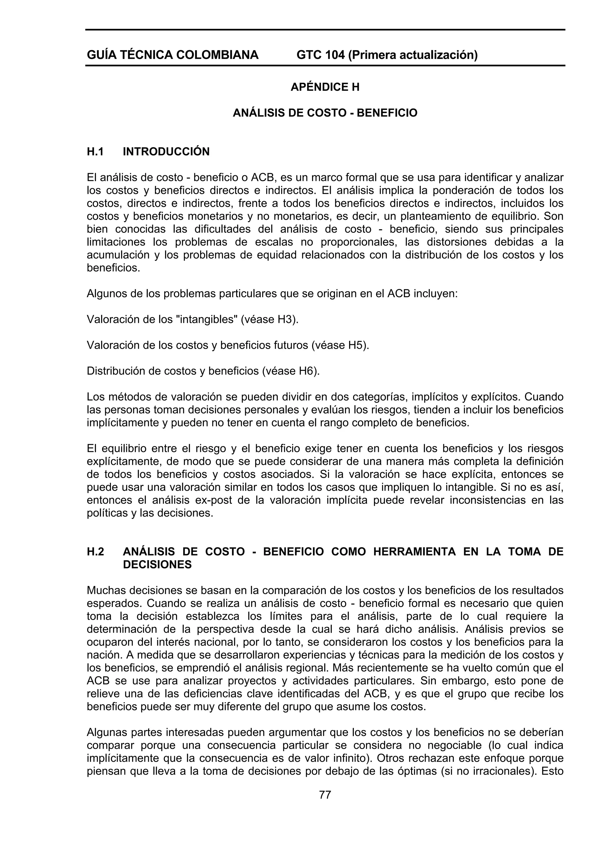 GUÍA TÉCNICA COLOMBIANA

GTC 104 (Primera actualización)
APÉNDICE H

ANÁLISIS DE COSTO - BENEFICIO

H.1

INTRODUCCIÓN

El análisis de costo - beneficio o ACB, es un marco formal que se usa para identificar y analizar
los costos y beneficios directos e indirectos. El análisis implica la ponderación de todos los
costos, directos e indirectos, frente a todos los beneficios directos e indirectos, incluidos los
costos y beneficios monetarios y no monetarios, es decir, un planteamiento de equilibrio. Son
bien conocidas las dificultades del análisis de costo - beneficio, siendo sus principales
limitaciones los problemas de escalas no proporcionales, las distorsiones debidas a la
acumulación y los problemas de equidad relacionados con la distribución de los costos y los
beneficios.
Algunos de los problemas particulares que se originan en el ACB incluyen:
Valoración de los "intangibles" (véase H3).
Valoración de los costos y beneficios futuros (véase H5).
Distribución de costos y beneficios (véase H6).
Los métodos de valoración se pueden dividir en dos categorías, implícitos y explícitos. Cuando
las personas toman decisiones personales y evalúan los riesgos, tienden a incluir los beneficios
implícitamente y pueden no tener en cuenta el rango completo de beneficios.
El equilibrio entre el riesgo y el beneficio exige tener en cuenta los beneficios y los riesgos
explícitamente, de modo que se puede considerar de una manera más completa la definición
de todos los beneficios y costos asociados. Si la valoración se hace explícita, entonces se
puede usar una valoración similar en todos los casos que impliquen lo intangible. Si no es así,
entonces el análisis ex-post de la valoración implícita puede revelar inconsistencias en las
políticas y las decisiones.

H.2

ANÁLISIS DE COSTO - BENEFICIO COMO HERRAMIENTA EN LA TOMA DE
DECISIONES

Muchas decisiones se basan en la comparación de los costos y los beneficios de los resultados
esperados. Cuando se realiza un análisis de costo - beneficio formal es necesario que quien
toma la decisión establezca los límites para el análisis, parte de lo cual requiere la
determinación de la perspectiva desde la cual se hará dicho análisis. Análisis previos se
ocuparon del interés nacional, por lo tanto, se consideraron los costos y los beneficios para la
nación. A medida que se desarrollaron experiencias y técnicas para la medición de los costos y
los beneficios, se emprendió el análisis regional. Más recientemente se ha vuelto común que el
ACB se use para analizar proyectos y actividades particulares. Sin embargo, esto pone de
relieve una de las deficiencias clave identificadas del ACB, y es que el grupo que recibe los
beneficios puede ser muy diferente del grupo que asume los costos.
Algunas partes interesadas pueden argumentar que los costos y los beneficios no se deberían
comparar porque una consecuencia particular se considera no negociable (lo cual indica
implícitamente que la consecuencia es de valor infinito). Otros rechazan este enfoque porque
piensan que lleva a la toma de decisiones por debajo de las óptimas (si no irracionales). Esto
77

 