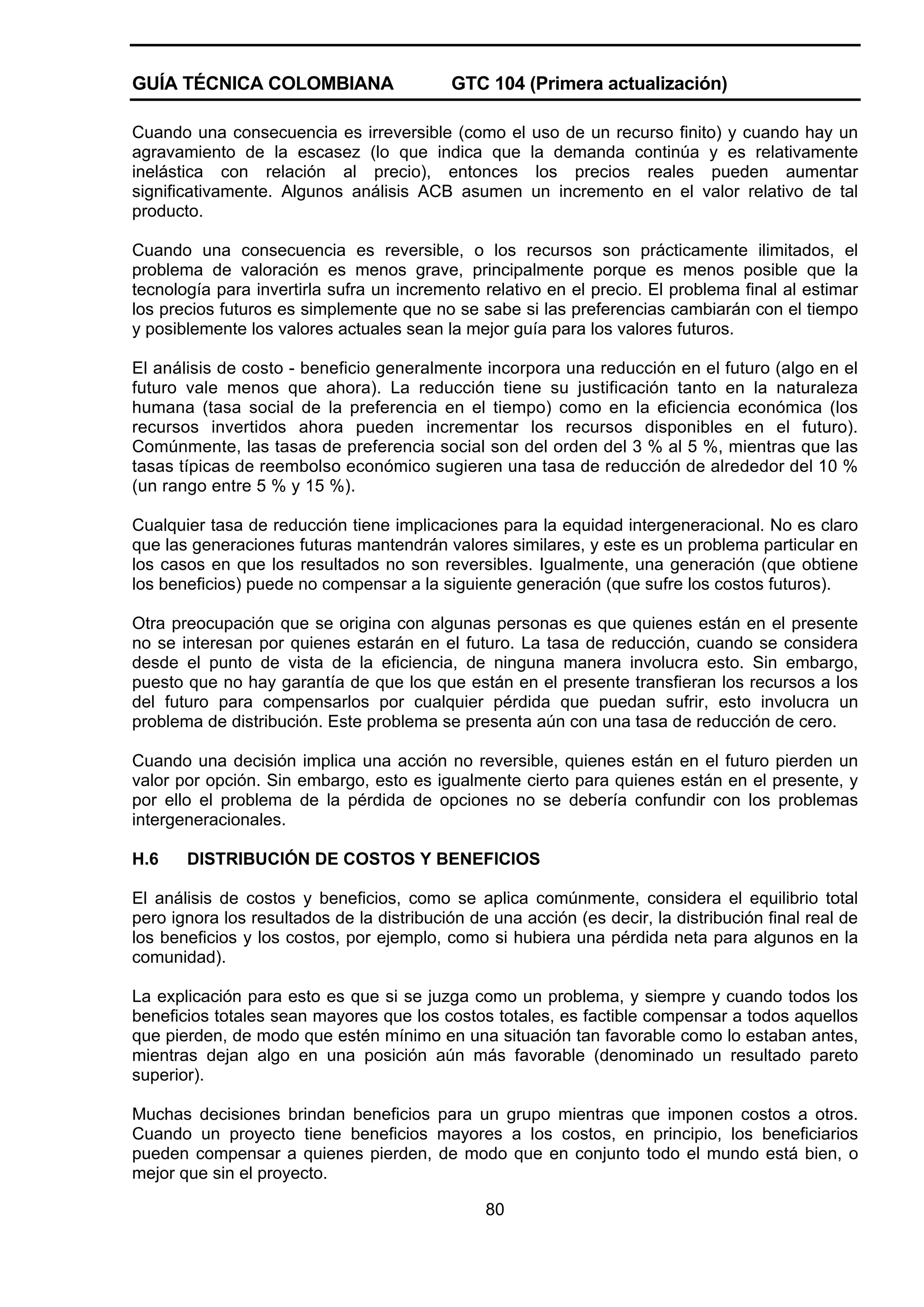 GUÍA TÉCNICA COLOMBIANA

GTC 104 (Primera actualización)

Cuando una consecuencia es irreversible (como el uso de un recurso finito) y cuando hay un
agravamiento de la escasez (lo que indica que la demanda continúa y es relativamente
inelástica con relación al precio), entonces los precios reales pueden aumentar
significativamente. Algunos análisis ACB asumen un incremento en el valor relativo de tal
producto.
Cuando una consecuencia es reversible, o los recursos son prácticamente ilimitados, el
problema de valoración es menos grave, principalmente porque es menos posible que la
tecnología para invertirla sufra un incremento relativo en el precio. El problema final al estimar
los precios futuros es simplemente que no se sabe si las preferencias cambiarán con el tiempo
y posiblemente los valores actuales sean la mejor guía para los valores futuros.
El análisis de costo - beneficio generalmente incorpora una reducción en el futuro (algo en el
futuro vale menos que ahora). La reducción tiene su justificación tanto en la naturaleza
humana (tasa social de la preferencia en el tiempo) como en la eficiencia económica (los
recursos invertidos ahora pueden incrementar los recursos disponibles en el futuro).
Comúnmente, las tasas de preferencia social son del orden del 3 % al 5 %, mientras que las
tasas típicas de reembolso económico sugieren una tasa de reducción de alrededor del 10 %
(un rango entre 5 % y 15 %).
Cualquier tasa de reducción tiene implicaciones para la equidad intergeneracional. No es claro
que las generaciones futuras mantendrán valores similares, y este es un problema particular en
los casos en que los resultados no son reversibles. Igualmente, una generación (que obtiene
los beneficios) puede no compensar a la siguiente generación (que sufre los costos futuros).
Otra preocupación que se origina con algunas personas es que quienes están en el presente
no se interesan por quienes estarán en el futuro. La tasa de reducción, cuando se considera
desde el punto de vista de la eficiencia, de ninguna manera involucra esto. Sin embargo,
puesto que no hay garantía de que los que están en el presente transfieran los recursos a los
del futuro para compensarlos por cualquier pérdida que puedan sufrir, esto involucra un
problema de distribución. Este problema se presenta aún con una tasa de reducción de cero.
Cuando una decisión implica una acción no reversible, quienes están en el futuro pierden un
valor por opción. Sin embargo, esto es igualmente cierto para quienes están en el presente, y
por ello el problema de la pérdida de opciones no se debería confundir con los problemas
intergeneracionales.
H.6

DISTRIBUCIÓN DE COSTOS Y BENEFICIOS

El análisis de costos y beneficios, como se aplica comúnmente, considera el equilibrio total
pero ignora los resultados de la distribución de una acción (es decir, la distribución final real de
los beneficios y los costos, por ejemplo, como si hubiera una pérdida neta para algunos en la
comunidad).
La explicación para esto es que si se juzga como un problema, y siempre y cuando todos los
beneficios totales sean mayores que los costos totales, es factible compensar a todos aquellos
que pierden, de modo que estén mínimo en una situación tan favorable como lo estaban antes,
mientras dejan algo en una posición aún más favorable (denominado un resultado pareto
superior).
Muchas decisiones brindan beneficios para un grupo mientras que imponen costos a otros.
Cuando un proyecto tiene beneficios mayores a los costos, en principio, los beneficiarios
pueden compensar a quienes pierden, de modo que en conjunto todo el mundo está bien, o
mejor que sin el proyecto.
80

 