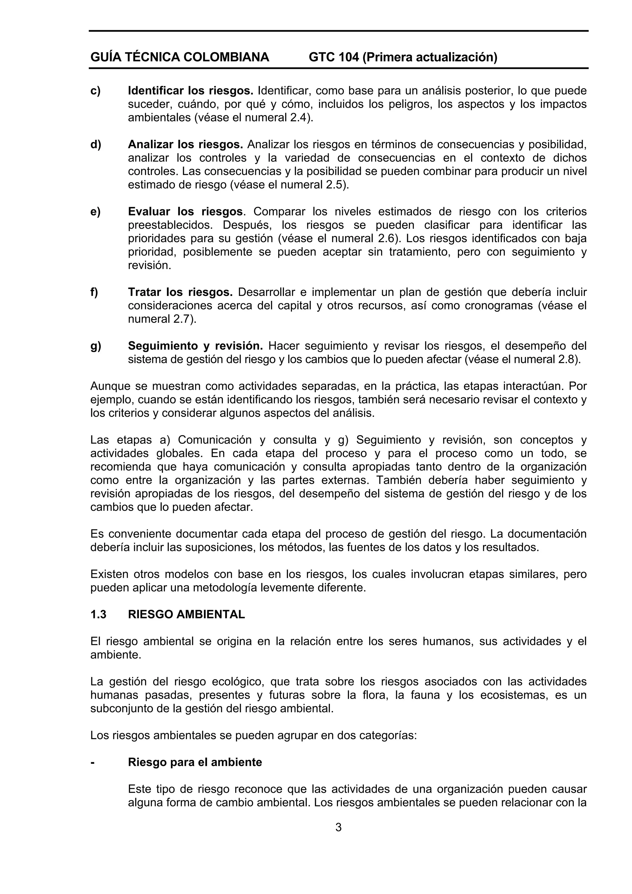 GUÍA TÉCNICA COLOMBIANA

GTC 104 (Primera actualización)

c)

Identificar los riesgos. Identificar, como base para un análisis posterior, lo que puede
suceder, cuándo, por qué y cómo, incluidos los peligros, los aspectos y los impactos
ambientales (véase el numeral 2.4).

d)

Analizar los riesgos. Analizar los riesgos en términos de consecuencias y posibilidad,
analizar los controles y la variedad de consecuencias en el contexto de dichos
controles. Las consecuencias y la posibilidad se pueden combinar para producir un nivel
estimado de riesgo (véase el numeral 2.5).

e)

Evaluar los riesgos. Comparar los niveles estimados de riesgo con los criterios
preestablecidos. Después, los riesgos se pueden clasificar para identificar las
prioridades para su gestión (véase el numeral 2.6). Los riesgos identificados con baja
prioridad, posiblemente se pueden aceptar sin tratamiento, pero con seguimiento y
revisión.

f)

Tratar los riesgos. Desarrollar e implementar un plan de gestión que debería incluir
consideraciones acerca del capital y otros recursos, así como cronogramas (véase el
numeral 2.7).

g)

Seguimiento y revisión. Hacer seguimiento y revisar los riesgos, el desempeño del
sistema de gestión del riesgo y los cambios que lo pueden afectar (véase el numeral 2.8).

Aunque se muestran como actividades separadas, en la práctica, las etapas interactúan. Por
ejemplo, cuando se están identificando los riesgos, también será necesario revisar el contexto y
los criterios y considerar algunos aspectos del análisis.
Las etapas a) Comunicación y consulta y g) Seguimiento y revisión, son conceptos y
actividades globales. En cada etapa del proceso y para el proceso como un todo, se
recomienda que haya comunicación y consulta apropiadas tanto dentro de la organización
como entre la organización y las partes externas. También debería haber seguimiento y
revisión apropiadas de los riesgos, del desempeño del sistema de gestión del riesgo y de los
cambios que lo pueden afectar.
Es conveniente documentar cada etapa del proceso de gestión del riesgo. La documentación
debería incluir las suposiciones, los métodos, las fuentes de los datos y los resultados.
Existen otros modelos con base en los riesgos, los cuales involucran etapas similares, pero
pueden aplicar una metodología levemente diferente.
1.3

RIESGO AMBIENTAL

El riesgo ambiental se origina en la relación entre los seres humanos, sus actividades y el
ambiente.
La gestión del riesgo ecológico, que trata sobre los riesgos asociados con las actividades
humanas pasadas, presentes y futuras sobre la flora, la fauna y los ecosistemas, es un
subconjunto de la gestión del riesgo ambiental.
Los riesgos ambientales se pueden agrupar en dos categorías:
-

Riesgo para el ambiente
Este tipo de riesgo reconoce que las actividades de una organización pueden causar
alguna forma de cambio ambiental. Los riesgos ambientales se pueden relacionar con la
3

 