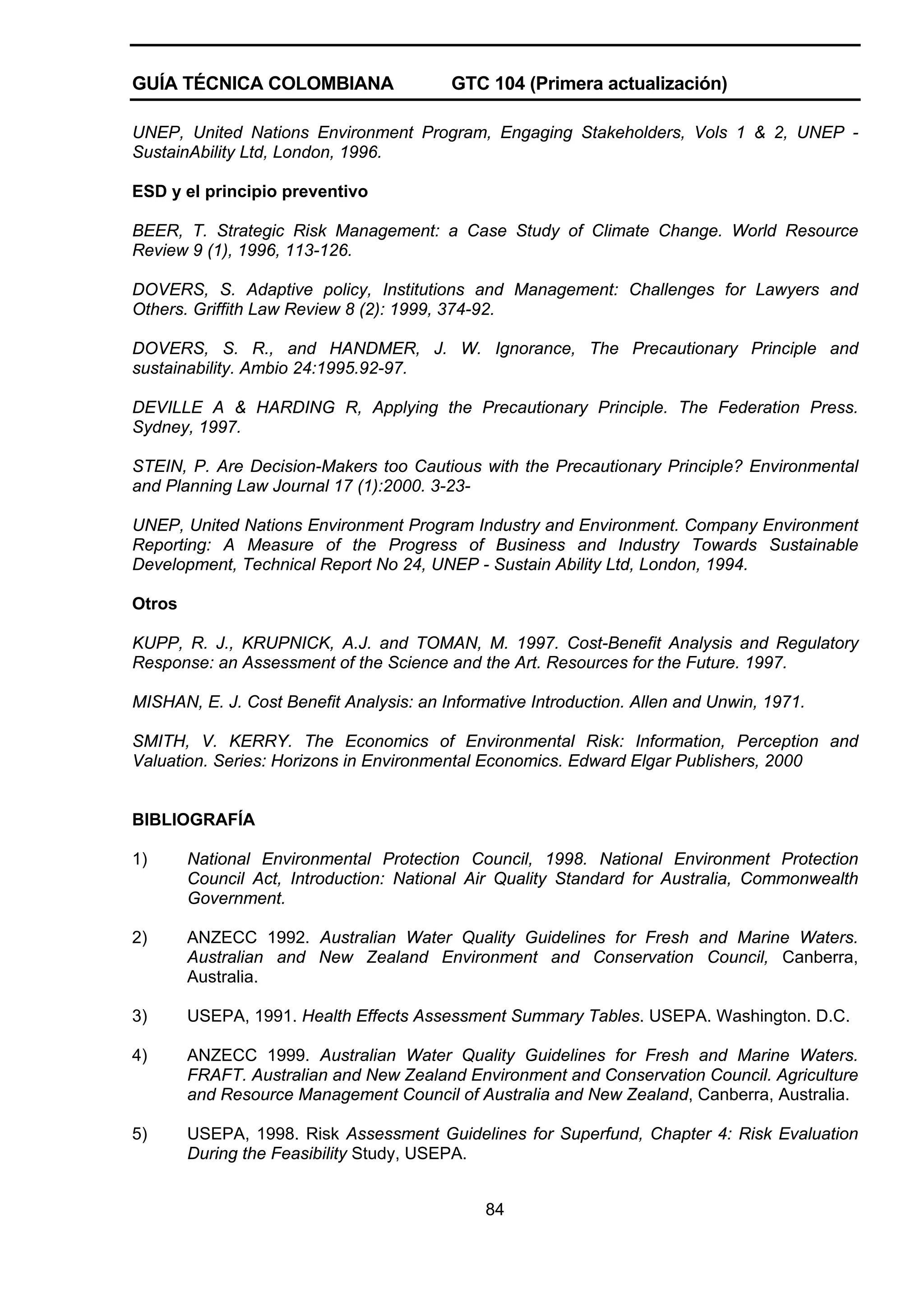 GUÍA TÉCNICA COLOMBIANA

GTC 104 (Primera actualización)

UNEP, United Nations Environment Program, Engaging Stakeholders, Vols 1 & 2, UNEP SustainAbility Ltd, London, 1996.
ESD y el principio preventivo
BEER, T. Strategic Risk Management: a Case Study of Climate Change. World Resource
Review 9 (1), 1996, 113-126.
DOVERS, S. Adaptive policy, Institutions and Management: Challenges for Lawyers and
Others. Griffith Law Review 8 (2): 1999, 374-92.
DOVERS, S. R., and HANDMER, J. W. Ignorance, The Precautionary Principle and
sustainability. Ambio 24:1995.92-97.
DEVILLE A & HARDING R, Applying the Precautionary Principle. The Federation Press.
Sydney, 1997.
STEIN, P. Are Decision-Makers too Cautious with the Precautionary Principle? Environmental
and Planning Law Journal 17 (1):2000. 3-23UNEP, United Nations Environment Program Industry and Environment. Company Environment
Reporting: A Measure of the Progress of Business and Industry Towards Sustainable
Development, Technical Report No 24, UNEP - Sustain Ability Ltd, London, 1994.
Otros
KUPP, R. J., KRUPNICK, A.J. and TOMAN, M. 1997. Cost-Benefit Analysis and Regulatory
Response: an Assessment of the Science and the Art. Resources for the Future. 1997.
MISHAN, E. J. Cost Benefit Analysis: an Informative Introduction. Allen and Unwin, 1971.
SMITH, V. KERRY. The Economics of Environmental Risk: Information, Perception and
Valuation. Series: Horizons in Environmental Economics. Edward Elgar Publishers, 2000

BIBLIOGRAFÍA
1)

National Environmental Protection Council, 1998. National Environment Protection
Council Act, Introduction: National Air Quality Standard for Australia, Commonwealth
Government.

2)

ANZECC 1992. Australian Water Quality Guidelines for Fresh and Marine Waters.
Australian and New Zealand Environment and Conservation Council, Canberra,
Australia.

3)

USEPA, 1991. Health Effects Assessment Summary Tables. USEPA. Washington. D.C.

4)

ANZECC 1999. Australian Water Quality Guidelines for Fresh and Marine Waters.
FRAFT. Australian and New Zealand Environment and Conservation Council. Agriculture
and Resource Management Council of Australia and New Zealand, Canberra, Australia.

5)

USEPA, 1998. Risk Assessment Guidelines for Superfund, Chapter 4: Risk Evaluation
During the Feasibility Study, USEPA.
84

 