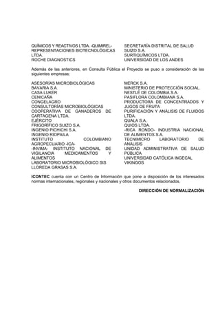 QUÍMICOS Y REACTIVOS LTDA. -QUIMIREL-          SECRETARÍA DISTRITAL DE SALUD
REPRESENTACIONES BIOTECNOLÓGICAS               SUIZO S.A.
LTDA.                                          SURTIQUÍMICOS LTDA.
ROCHE DIAGNOSTICS                              UNIVERSIDAD DE LOS ANDES

Además de las anteriores, en Consulta Pública el Proyecto se puso a consideración de las
siguientes empresas:

ASESORÍAS MICROBIOLÓGICAS                      MERCK S.A.
BAVARIA S.A.                                   MINISTERIO DE PROTECCIÓN SOCIAL.
CASA LUKER                                     NESTLÉ DE COLOMBIA S.A.
CENICAÑA                                       PASIFLORA COLOMBIANA S.A.
CONGELAGRO                                     PRODUCTORA DE CONCENTRADOS Y
CONSULTORÍAS MICROBIOLÓGICAS                   JUGOS DE FRUTA
COOPERATIVA DE GANADEROS DE                    PURIFICACIÓN Y ANÁLISIS DE FLUIDOS
CARTAGENA LTDA.                                LTDA.
EJÉRCITO                                       QUALA S.A.
FRIGORÍFICO SUIZO S.A.                         QUIOS LTDA.
INGENIO PICHICHI S.A.                          -RICA RONDO- INDUSTRIA NACIONAL
INGENIO RIOPAILA                               DE ALIMENTOS S.A.
INSTITUTO              COLOMBIANO              TECNIMICRO     LABORATORIO      DE
AGROPECUARIO -ICA-                             ANÁLISIS
-INVIMA- INSTITUTO NACIONAL DE                 UNIDAD ADMINISTRATIVA DE SALUD
VIGILANCIA     MEDICAMENTOS     Y              PÚBLICA
ALIMENTOS                                      UNIVERSIDAD CATÓLICA INGECAL
LABORATORIO MICROBIOLÓGICO SIS                 VIKINGOS
LLOREDA GRASAS S.A.

ICONTEC cuenta con un Centro de Información que pone a disposición de los interesados
normas internacionales, regionales y nacionales y otros documentos relacionados.

                                                      DIRECCIÓN DE NORMALIZACIÓN
 