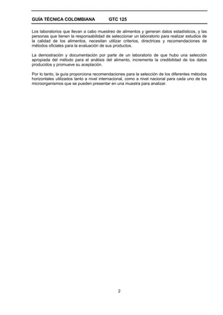 GUÍA TÉCNICA COLOMBIANA                  GTC 125

Los laboratorios que llevan a cabo muestreo de alimentos y generan datos estadísticos, y las
personas que tienen la responsabilidad de seleccionar un laboratorio para realizar estudios de
la calidad de los alimentos, necesitan utilizar criterios, directrices y recomendaciones de
métodos oficiales para la evaluación de sus productos.

La demostración y documentación por parte de un laboratorio de que hubo una selección
apropiada del método para el análisis del alimento, incrementa la credibilidad de los datos
producidos y promueve su aceptación.

Por lo tanto, la guía proporciona recomendaciones para la selección de los diferentes métodos
horizontales utilizados tanto a nivel internacional, como a nivel nacional para cada uno de los
microorganismos que se pueden presentar en una muestra para analizar.




                                              2
 