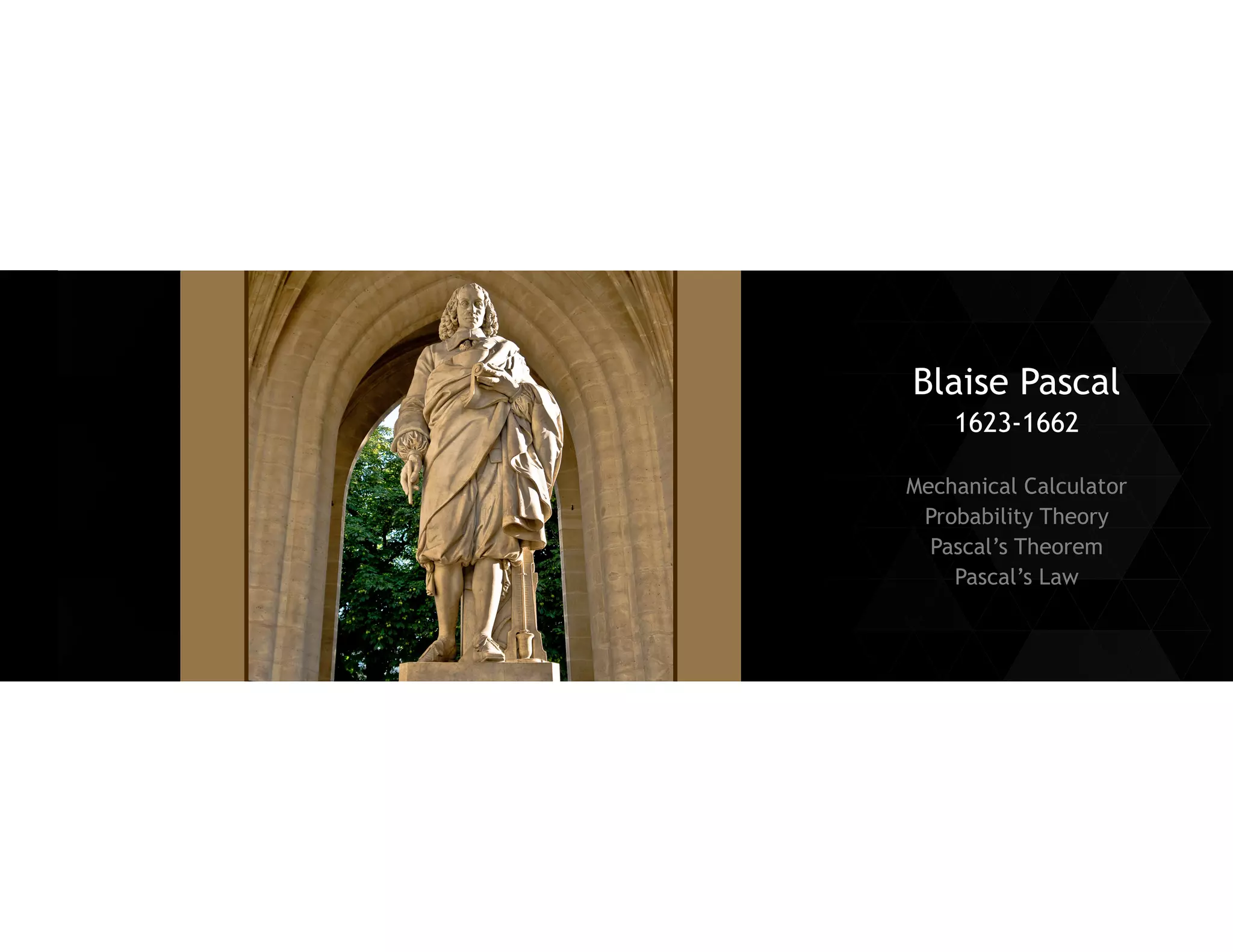 Blaise Pascal 
1623-1662 
Mechanical Calculator 
Probability Theory 
Pascal’s Theorem 
Pascal’s Law  