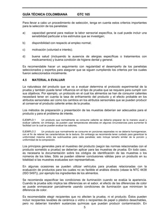 GUÍA TÉCNICA COLOMBIANA GTC 165
5
Para llevar a cabo un procedimiento de selección, tenga en cuenta estos criterios importantes
para la selección de los panelistas:
a) capacidad general para realizar la labor sensorial específica, la cual puede incluir una
sensibilidad particular a los estímulos que se investigan;
b) disponibilidad con respecto al empleo normal;
c) motivación (voluntad e interés);
d) buena salud (incluyendo la ausencia de alergias específicas o tratamientos con
medicamentos) y buena condición de higiene dental y general.
Es recomendable hacer un seguimiento con regularidad el desempeño de los panelistas
seleccionados y expertos para asegurar que se siguen cumpliendo los criterios por los cuales
fueron seleccionados inicialmente.
4.5 MATERIAL A EVALUAR
La naturaleza del producto que se va a evaluar determina el protocolo experimental de la
prueba y también puede tener influencia en el tipo de prueba que se requiere para cumplir con
sus objetivos. Por ejemplo, un protocolo en el cual los alimentos se han de consumir calientes
necesitará tener en cuenta la tasa de enfriamiento del producto y el efecto probable en los
atributos sensoriales así como los cambios en los atributos sensoriales que se pueden producir
al conservar el producto caliente antes de la prueba.
Los métodos de preparación y presentación de las muestras deberían ser adecuados para el
producto y para el problema de interés.
EJEMPLO 1 Un producto que normalmente se consume caliente se debería preparar de la manera usual y
evaluar caliente; sin embargo, se pueden usar temperaturas elevadas en algunas circunstancias para aumentar la
facilidad con la cual se pueden evaluar los sabores.
EJEMPLO 2 Un producto que normalmente se consume en porciones separadas no se debería homogeneizar,
con el fin de retener las características de la textura. Sin embargo se recomienda tener cuidado para garantizar la
uniformidad máxima entre las submuestras para cada panelista; esto incluye tamaño similar de la porción y
uniformidad de la composición.
Los principios generales para el muestreo del producto (según las normas relacionadas con el
producto sometido a prueba) se deberían aplicar para las muestras de prueba. En todo caso,
es necesaria la documentación sobre los códigos de identificación de las muestras o los
números de los lotes. Sólo se pueden obtener conclusiones válidas para un producto en su
totalidad si las muestras evaluadas son representativas.
En algunas ocasiones se pueden utilizar vehículos para pruebas relacionadas con la
evaluación de productos para los cuales no es factible el análisis directo (véase la NTC 4438
(ISO 5497)), por ejemplo los ingredientes de los alimentos.
Se recomienda especificar las condiciones de iluminación cuando se evalúa la apariencia.
Cuando la prueba sólo implica las diferencias en el sabor, el efecto de las diferencias de color
se puede enmascarar parcialmente usando condiciones de iluminación que minimicen la
diferencia de color.
Es recomendable elegir recipientes que no afecten la prueba, ni el producto. Éstos pueden
incluir recipientes lavables de cerámica o vidrio o recipientes de papel o plástico desechables,
pero no deberían transferir sustancias químicas que puedan producir contaminación. En
 