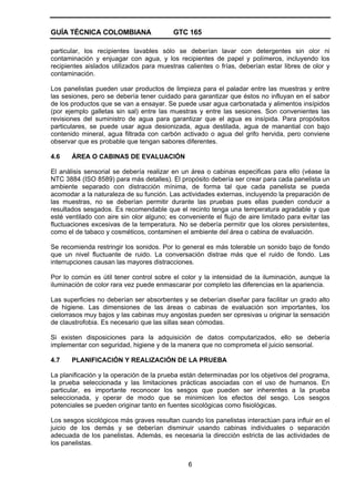 GUÍA TÉCNICA COLOMBIANA GTC 165
6
particular, los recipientes lavables sólo se deberían lavar con detergentes sin olor ni
contaminación y enjuagar con agua, y los recipientes de papel y polímeros, incluyendo los
recipientes aislados utilizados para muestras calientes o frías, deberían estar libres de olor y
contaminación.
Los panelistas pueden usar productos de limpieza para el paladar entre las muestras y entre
las sesiones, pero se debería tener cuidado para garantizar que éstos no influyan en el sabor
de los productos que se van a ensayar. Se puede usar agua carbonatada y alimentos insípidos
(por ejemplo galletas sin sal) entre las muestras y entre las sesiones. Son convenientes las
revisiones del suministro de agua para garantizar que el agua es insípida. Para propósitos
particulares, se puede usar agua desionizada, agua destilada, agua de manantial con bajo
contenido mineral, agua filtrada con carbón activado o agua del grifo hervida, pero conviene
observar que es probable que tengan sabores diferentes.
4.6 ÁREA O CABINAS DE EVALUACIÓN
El análisis sensorial se debería realizar en un área o cabinas especificas para ello (véase la
NTC 3884 (ISO 8589) para más detalles). El propósito debería ser crear para cada panelista un
ambiente separado con distracción mínima, de forma tal que cada panelista se pueda
acomodar a la naturaleza de su función. Las actividades externas, incluyendo la preparación de
las muestras, no se deberían permitir durante las pruebas pues ellas pueden conducir a
resultados sesgados. Es recomendable que el recinto tenga una temperatura agradable y que
esté ventilado con aire sin olor alguno; es conveniente el flujo de aire limitado para evitar las
fluctuaciones excesivas de la temperatura. No se debería permitir que los olores persistentes,
como el de tabaco y cosméticos, contaminen el ambiente del área o cabina de evaluación.
Se recomienda restringir los sonidos. Por lo general es más tolerable un sonido bajo de fondo
que un nivel fluctuante de ruido. La conversación distrae más que el ruido de fondo. Las
interrupciones causan las mayores distracciones.
Por lo común es útil tener control sobre el color y la intensidad de la iluminación, aunque la
iluminación de color rara vez puede enmascarar por completo las diferencias en la apariencia.
Las superficies no deberían ser absorbentes y se deberían diseñar para facilitar un grado alto
de higiene. Las dimensiones de las áreas o cabinas de evaluación son importantes, los
cielorrasos muy bajos y las cabinas muy angostas pueden ser opresivas u originar la sensación
de claustrofobia. Es necesario que las sillas sean cómodas.
Si existen disposiciones para la adquisición de datos computarizados, ello se debería
implementar con seguridad, higiene y de la manera que no comprometa el juicio sensorial.
4.7 PLANIFICACIÓN Y REALIZACIÓN DE LA PRUEBA
La planificación y la operación de la prueba están determinadas por los objetivos del programa,
la prueba seleccionada y las limitaciones prácticas asociadas con el uso de humanos. En
particular, es importante reconocer los sesgos que pueden ser inherentes a la prueba
seleccionada, y operar de modo que se minimicen los efectos del sesgo. Los sesgos
potenciales se pueden originar tanto en fuentes sicológicas como fisiológicas.
Los sesgos sicológicos más graves resultan cuando los panelistas interactúan para influir en el
juicio de los demás y se deberían disminuir usando cabinas individuales o separación
adecuada de los panelistas. Además, es necesaria la dirección estricta de las actividades de
los panelistas.
 