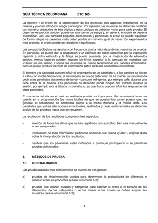 GUÍA TÉCNICA COLOMBIANA GTC 165
7
La manera y el orden de la presentación de las muestras son aspectos importantes de la
prueba y pueden introducir sesgo psicológico. Por ejemplo, las muestras se deberían codificar
con números aleatorios de tres dígitos y estos códigos se deberían variar para cada prueba. El
orden de evaluación también puede ser una fuente de sesgo y, en general, el orden se debería
especificar. Con una cantidad pequeña de muestras y panelistas el orden se puede equilibrar
de forma tal que se presente cada orden posible un número igual de veces. En experimentos
más grandes, el orden puede ser aleatorio o equilibrado.
Los sesgos fisiológicos se asocian con frecuencia con la naturaleza de las muestras de prueba.
En particular, se puede dar la adaptación a un estímulo de sabor específico por la exposición
repetida a dicho estímulo y la fatiga se puede presentar por la masticación de alimentos
sólidos. Ambos factores pueden imponer un límite superior a la cantidad de muestras por
evaluar en una sesión. Escupir las muestras se puede recomendar con paneles entrenados,
pero se puede producir pérdida de información sobre atributos sensoriales específicos.
El hambre y la saciedad pueden influir el desempeño de un panelista y, si los paneles se llevan
a cabo con mucha frecuencia, el desempeño se puede deteriorar. Si es posible, se recomienda
pedir a los panelistas abstenerse de fumar y consumir refrigerios, por ejemplo café, durante una
hora antes de la prueba. Los panelistas no deberían portar ningún olor extraño durante la
sesión, por ejemplo olor a tabaco o cosméticos, ya que éstos pueden influir las respuestas de
otros panelistas.
El momento del día en el cual se realiza la prueba es importante. Se recomienda tener en
cuenta en la programación las horas locales en que se acostumbra comer puesto que, en
general, el desempeño se considera óptimo a la media mañana y la media tarde. Los
panelistas que sufren alteraciones emocionales, resfriados y otras enfermedades se deberían
excluir de las pruebas hasta que se recuperen.
La recolección de los resultados comprende tres aspectos:
- revisión de todos los datos que se han registrado con exactitud, bien sea manualmente
o con computador;
- verificación de toda información pertinente adicional que pueda ayudar u originar duda
sobre la interpretación de los resultados;
- verificar que los panelistas estén motivados a continuar participando si se planifican
pruebas adicionales.
5. MÉTODOS DE PRUEBA
5.1 GENERALIDADES
Las pruebas usadas más comúnmente se dividen en tres grupos:
a) pruebas de discriminación usadas para determinar la probabilidad de diferencia o
similitud entre los productos (véase el numeral 5.2);
b) pruebas que utilizan escalas y categorías para estimar el orden o el tamaño de las
diferencias, de las categorías o de las clases a las cuales se deben asignar las
muestras (véase el numeral 5.3);
 