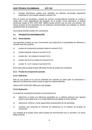 GUÍA TÉCNICA COLOMBIANA GTC 165
8
c) pruebas descriptivas usadas para identificar los atributos sensoriales específicos
presentes en una muestra (véase el numeral 5.4).
Para el número de panelistas, consulte las normas correspondientes teniendo en cuenta el
riesgo alfa o beta dependiendo del propósito de la prueba. Como alternativa, el análisis
secuencial (véase la NTC 5278 (ISO 16820)) puede permitir que se tome una decisión con
menos pruebas de las requeridas por los enfoques convencionales que emplean un número
predeterminado de evaluaciones.
Las pruebas también pueden ser cuantitativas.
5.2 PRUEBAS DE DISCRIMINACIÓN
5.2.1 Generalidades
Las siguientes pruebas se usan comúnmente para determinar la probabilidad de diferencia o
similitud entre las muestras:
a) prueba de comparación pareada (véase el numeral 5.2.2);
b) prueba triangular (véase el numeral 5.2.3);
c) prueba dúo - trío (véase el numeral 5.2.4);
d) prueba dos de cinco (véase el numeral 5.2.5);
e) prueba “A - no A” (véase el numeral 6.2.6).
Para todas estas pruebas existen diferentes formas de analizar los resultados.
5.2.2 Prueba de comparación pareada
5.2.2.1 Definición
Esta es una prueba en la cual se presentan las muestras en pares para la comparación y
detección de diferencias sobre la base de algunos criterios definidos.
Véase la NTC 5278 (ISO 5495) para más detalles.
5.2.2.2 Aplicación
La prueba de comparación pareada se recomienda para:
a) determinar si existe una diferencia perceptible en un atributo particular (por ejemplo
dulzor) o para determinar si no existe diferencia perceptible en dicho atributo;
b) seleccionar, entrenar y hacer seguimiento al desempeño de los panelistas;
c) comparar dos productos en términos de preferencia en el contexto de pruebas de
consumidor.
Las ventajas de la prueba sobre otras pruebas de discriminación son su sencillez y la menor
fatiga sensorial.
 