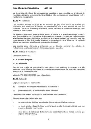 GUÍA TÉCNICA COLOMBIANA GTC 165
9
La desventaja del método de comparaciones pareadas es que a medida que el número de
muestras a comparar se incrementa, la cantidad de inter-comparaciones requeridas se vuelve
rápidamente impracticable.
5.2.2.3 Procedimiento
Los panelistas reciben un grupo de dos muestras (el par). Ellos indican la muestra que
consideran más intensa en el atributo en consideración, aún si esta elección es sólo una
conjetura. Una de las muestras puede ser un control. Se cuenta el número de veces que cada
muestra es seleccionada.
Es necesario determinar, antes de llevar a cabo la prueba, si el análisis estadístico posterior
será de una cola (es decir, el líder de la prueba espera una dirección particular de la diferencia
y la hipótesis alterna corresponde a la existencia de una diferencia en esa dirección) o de dos
colas (es decir, el líder de la prueba no espera ninguna dirección de la diferencia y la hipótesis
alterna corresponde a una diferencia en cualquier dirección).
Los asuntos sobre diferencia y preferencia no se deberían combinar: los criterios de
reclutamiento para los paneles son diferentes para estos aspectos.
5.2.2.4 Análisis de resultados
Véase el numeral 6.2.2.
5.2.3 Prueba triangular
5.2.3.1 Definición
Esta es una prueba de discriminación que involucra tres muestras codificadas, dos son
idénticas, y una diferente, las cuales se presentan simultáneamente. Se pide a los panelistas
seleccionar la muestra diferente.
Véase la NTC 2681 (ISO 4120) para más detalles.
5.2.3.2 Aplicación
La prueba triangular se recomienda:
a) cuando se desconoce la naturaleza de la diferencia, y
b) para la selección y el entrenamiento de los panelistas.
La prueba no se debería utilizar para la determinación de la preferencia.
Algunas desventajas de la prueba son:
- no es económica debido a la evaluación de una gran cantidad de muestras,
- se puede afectar más por la fatiga sensorial que la prueba de comparación pareada con
muestras de sabor muy intenso,
- si se conoce la naturaleza de la diferencia, estadísticamente es menos eficiente que
algunas otras pruebas, y
 