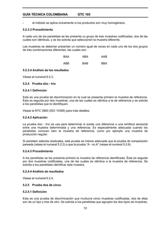 GUÍA TÉCNICA COLOMBIANA GTC 165
10
- el método se aplica únicamente si los productos son muy homogéneos.
5.2.3.3 Procedimiento
A cada uno de los panelistas se les presenta un grupo de tres muestras codificadas, dos de las
cuales son idénticas, y se les solicita que seleccionen la muestra diferente.
Las muestras se deberían presentar un número igual de veces en cada uno de los dos grupos
de tres combinaciones diferentes, las cuales son:
BAA ABA AAB
ABB BAB BBA
5.2.3.4 Análisis de los resultados
Véase el numeral 6.2.3.
5.2.4 Prueba dúo - trío
5.2.4.1 Definición
Esta es una prueba de discriminación en la cual se presenta primero la muestra de referencia.
Ésta es seguida por dos muestras, una de las cuales es idéntica a la de referencia y se solicita
a los panelistas que la identifiquen.
Véase la NTC 3883 (ISO 10399) para más detalles.
5.2.4.2 Aplicación
La prueba dúo - trío se usa para determinar si existe una diferencia o una similitud sensorial
entre una muestra determinada y una referencia. Es especialmente adecuada cuando los
panelistas conocen bien la muestra de referencia, como por ejemplo una muestra de
producción regular.
Si persisten sabores residuales, esta prueba es menos adecuada que la prueba de comparación
pareada (véase el numeral 5.2.2) o que la prueba “A - no A” (véase el numeral 5.2.6).
5.2.4.3 Procedimiento
A los panelistas se les presenta primero la muestra de referencia identificada. Ésta es seguida
por dos muestras codificadas, una de las cuales es idéntica a la muestra de referencia. Se
solicita a los panelistas identificar esta muestra.
5.2.4.4 Análisis de resultados
Véase el numeral 6.2.4.
5.2.5 Prueba dos de cinco
5.2.5.1 Definición
Esta es una prueba de discriminación que involucra cinco muestras codificadas, dos de ellas
son de un tipo y tres de otro. Se solicita a los panelistas que agrupen los dos tipos de muestras.
 