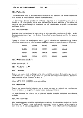 GUÍA TÉCNICA COLOMBIANA GTC 165
11
5.2.5.2 Aplicación
La prueba dos de cinco se recomienda para establecer una diferencia con más economía que
otras pruebas (el método es más eficiente estadísticamente).
Las desventajas de esta prueba son similares a aquellas de la prueba triangular (véase el
numeral 5.2.3). Este prueba se ve más afectada por la fatiga sensorial y los efectos de
memoria, pero tiene mayor poder estadístico. Su uso principal está en aplicaciones visuales,
auditivas o táctiles.
5.2.5.3 Procedimiento
A cada uno de los panelistas se les presenta un grupo de cinco muestras codificadas y se les
dice que dos son de un tipo y tres de otro. Se solicita a los panelistas agrupar los dos tipos de
muestras.
Cuando el número de panelistas es menor que 20, el orden de presentación se debería
seleccionar aleatoriamente entre las siguientes 20 permutaciones o combinaciones diferentes:
AAABB BBBAA AABAB BBABA ABAAB
BABBA BAAAB ABBBA AABBA BBAAB
ABABA BABAB BAABA ABBAB ABBAA
BAABB BABAA ABABB BBAAA AABBB
5.2.5.4 Análisis de resultados
Véase el numeral 6.2.5.
5.2.6 Prueba “A - no A”
5.2.6.1 Definición
Esta es una prueba en la cual se presenta a los panelistas una serie de muestras que pueden
ser “A” o “no ser A” después de que ellos han aprendido a reconocer la muestra “A”. Se solicita
a los panelistas indicar cuál es la muestra “A”.
Véase la NTC 2679 (ISO 8588) para más detalles.
5.2.6.2 Aplicación
Esta es una prueba de discriminación que se puede usar para la evaluación de muestras que
tienen variaciones en la apariencia o dejan sabor residual persistente.
Es especialmente útil cuando no se pueden obtener muestras repetidas estrictamente
similares.
5.2.6.3 Procedimiento
A los panelistas se les presentan las muestras una a la vez. Primero se les presenta la muestra
de referencia “A” varias veces, hasta que la reconozcan. Luego se les dan varias muestras al
azar, cada una de las cuales puede ser “A” o “no ser A”, y ellos deben determinar cuáles son.
 