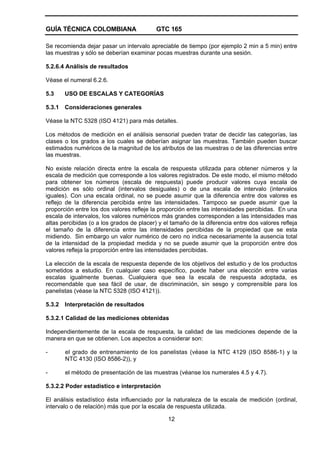 GUÍA TÉCNICA COLOMBIANA GTC 165
12
Se recomienda dejar pasar un intervalo apreciable de tiempo (por ejemplo 2 min a 5 min) entre
las muestras y sólo se deberían examinar pocas muestras durante una sesión.
5.2.6.4 Análisis de resultados
Véase el numeral 6.2.6.
5.3 USO DE ESCALAS Y CATEGORÍAS
5.3.1 Consideraciones generales
Véase la NTC 5328 (ISO 4121) para más detalles.
Los métodos de medición en el análisis sensorial pueden tratar de decidir las categorías, las
clases o los grados a los cuales se deberían asignar las muestras. También pueden buscar
estimados numéricos de la magnitud de los atributos de las muestras o de las diferencias entre
las muestras.
No existe relación directa entre la escala de respuesta utilizada para obtener números y la
escala de medición que corresponde a los valores registrados. De este modo, el mismo método
para obtener los números (escala de respuesta) puede producir valores cuya escala de
medición es sólo ordinal (intervalos desiguales) o de una escala de intervalo (intervalos
iguales). Con una escala ordinal, no se puede asumir que la diferencia entre dos valores es
reflejo de la diferencia percibida entre las intensidades. Tampoco se puede asumir que la
proporción entre los dos valores refleje la proporción entre las intensidades percibidas. En una
escala de intervalos, los valores numéricos más grandes corresponden a las intensidades mas
altas percibidas (o a los grados de placer) y el tamaño de la diferencia entre dos valores refleja
el tamaño de la diferencia entre las intensidades percibidas de la propiedad que se esta
midiendo. Sin embargo un valor numérico de cero no indica necesariamente la ausencia total
de la intensidad de la propiedad medida y no se puede asumir que la proporción entre dos
valores refleja la proporción entre las intensidades percibidas.
La elección de la escala de respuesta depende de los objetivos del estudio y de los productos
sometidos a estudio. En cualquier caso específico, puede haber una elección entre varias
escalas igualmente buenas. Cualquiera que sea la escala de respuesta adoptada, es
recomendable que sea fácil de usar, de discriminación, sin sesgo y comprensible para los
panelistas (véase la NTC 5328 (ISO 4121)).
5.3.2 Interpretación de resultados
5.3.2.1 Calidad de las mediciones obtenidas
Independientemente de la escala de respuesta, la calidad de las mediciones depende de la
manera en que se obtienen. Los aspectos a considerar son:
- el grado de entrenamiento de los panelistas (véase la NTC 4129 (ISO 8586-1) y la
NTC 4130 (ISO 8586-2)), y
- el método de presentación de las muestras (véanse los numerales 4.5 y 4.7).
5.3.2.2 Poder estadístico e interpretación
El análisis estadístico ésta influenciado por la naturaleza de la escala de medición (ordinal,
intervalo o de relación) más que por la escala de respuesta utilizada.
 