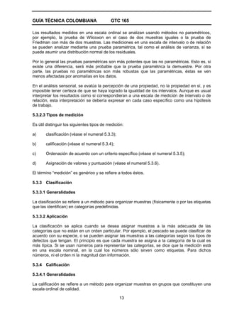 GUÍA TÉCNICA COLOMBIANA GTC 165
13
Los resultados medidos en una escala ordinal se analizan usando métodos no paramétricos,
por ejemplo, la prueba de Wilcoxon en el caso de dos muestras iguales o la prueba de
Friedman con más de dos muestras. Las mediciones en una escala de intervalo o de relación
se pueden analizar mediante una prueba paramétrica, tal como el análisis de varianza, sí se
puede asumir una distribución normal de los residuales.
Por lo general las pruebas paramétricas son más potentes que las no paramétricas. Esto es, si
existe una diferencia, será más probable que la prueba paramétrica la demuestre. Por otra
parte, las pruebas no paramétricas son más robustas que las paramétricas, éstas se ven
menos afectadas por anomalías en los datos.
En el análisis sensorial, se evalúa la percepción de una propiedad, no la propiedad en sí, y es
imposible tener certeza de que se haya logrado la igualdad de los intervalos. Aunque es usual
interpretar los resultados como si correspondieran a una escala de medición de intervalo o de
relación, esta interpretación se debería expresar en cada caso específico como una hipótesis
de trabajo.
5.3.2.3 Tipos de medición
Es útil distinguir los siguientes tipos de medición:
a) clasificación (véase el numeral 5.3.3);
b) calificación (véase el numeral 5.3.4);
c) Ordenación de acuerdo con un criterio específico (véase el numeral 5.3.5);
d) Asignación de valores y puntuación (véase el numeral 5.3.6).
El término “medición” es genérico y se refiere a todos éstos.
5.3.3 Clasificación
5.3.3.1 Generalidades
La clasificación se refiere a un método para organizar muestras (físicamente o por las etiquetas
que las identifican) en categorías predefinidas.
5.3.3.2 Aplicación
La clasificación se aplica cuando se desea asignar muestras a la más adecuada de las
categorías que no están en un orden particular. Por ejemplo, el pescado se puede clasificar de
acuerdo con su especie, o se pueden asignar las muestras a las categorías según los tipos de
defectos que tengan. El principio es que cada muestra se asigna a la categoría de la cual es
más típica. Si se usan números para representar las categorías, se dice que la medición está
en una escala nominal, en la cual los números sólo sirven como etiquetas. Para dichos
números, ni el orden ni la magnitud dan información.
5.3.4 Calificación
5.3.4.1 Generalidades
La calificación se refiere a un método para organizar muestras en grupos que constituyen una
escala ordinal de calidad.
 