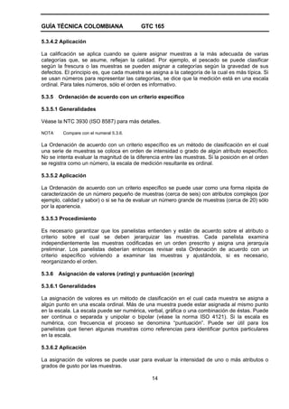 GUÍA TÉCNICA COLOMBIANA GTC 165
14
5.3.4.2 Aplicación
La calificación se aplica cuando se quiere asignar muestras a la más adecuada de varias
categorías que, se asume, reflejan la calidad. Por ejemplo, el pescado se puede clasificar
según la frescura o las muestras se pueden asignar a categorías según la gravedad de sus
defectos. El principio es, que cada muestra se asigna a la categoría de la cual es más típica. Si
se usan números para representar las categorías, se dice que la medición está en una escala
ordinal. Para tales números, sólo el orden es informativo.
5.3.5 Ordenación de acuerdo con un criterio específico
5.3.5.1 Generalidades
Véase la NTC 3930 (ISO 8587) para más detalles.
NOTA Compare con el numeral 5.3.6.
La Ordenación de acuerdo con un criterio específico es un método de clasificación en el cual
una serie de muestras se coloca en orden de intensidad o grado de algún atributo específico.
No se intenta evaluar la magnitud de la diferencia entre las muestras. Si la posición en el orden
se registra como un número, la escala de medición resultante es ordinal.
5.3.5.2 Aplicación
La Ordenación de acuerdo con un criterio específico se puede usar como una forma rápida de
caracterización de un número pequeño de muestras (cerca de seis) con atributos complejos (por
ejemplo, calidad y sabor) o si se ha de evaluar un número grande de muestras (cerca de 20) sólo
por la apariencia.
5.3.5.3 Procedimiento
Es necesario garantizar que los panelistas entienden y están de acuerdo sobre el atributo o
criterio sobre el cual se deben jerarquizar las muestras. Cada panelista examina
independientemente las muestras codificadas en un orden prescrito y asigna una jerarquía
preliminar. Los panelistas deberían entonces revisar esta Ordenación de acuerdo con un
criterio específico volviendo a examinar las muestras y ajustándola, si es necesario,
reorganizando el orden.
5.3.6 Asignación de valores (rating) y puntuación (scoring)
5.3.6.1 Generalidades
La asignación de valores es un método de clasificación en el cual cada muestra se asigna a
algún punto en una escala ordinal. Más de una muestra puede estar asignada al mismo punto
en la escala. La escala puede ser numérica, verbal, gráfica o una combinación de éstas. Puede
ser continua o separada y unipolar o bipolar (véase la norma ISO 4121). Si la escala es
numérica, con frecuencia el proceso se denomina “puntuación”. Puede ser útil para los
panelistas que tienen algunas muestras como referencias para identificar puntos particulares
en la escala.
5.3.6.2 Aplicación
La asignación de valores se puede usar para evaluar la intensidad de uno o más atributos o
grados de gusto por las muestras.
 