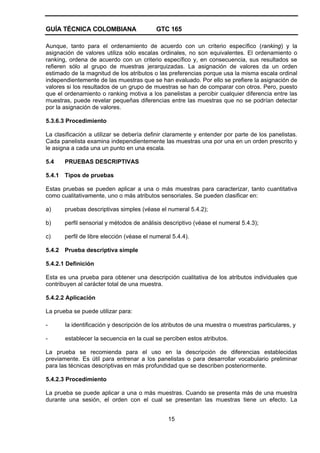 GUÍA TÉCNICA COLOMBIANA GTC 165
15
Aunque, tanto para el ordenamiento de acuerdo con un criterio específico (ranking) y la
asignación de valores utiliza sólo escalas ordinales, no son equivalentes. El ordenamiento o
ranking, ordena de acuerdo con un criterio específico y, en consecuencia, sus resultados se
refieren sólo al grupo de muestras jerarquizadas. La asignación de valores da un orden
estimado de la magnitud de los atributos o las preferencias porque usa la misma escala ordinal
independientemente de las muestras que se han evaluado. Por ello se prefiere la asignación de
valores si los resultados de un grupo de muestras se han de comparar con otros. Pero, puesto
que el ordenamiento o ranking motiva a los panelistas a percibir cualquier diferencia entre las
muestras, puede revelar pequeñas diferencias entre las muestras que no se podrían detectar
por la asignación de valores.
5.3.6.3 Procedimiento
La clasificación a utilizar se debería definir claramente y entender por parte de los panelistas.
Cada panelista examina independientemente las muestras una por una en un orden prescrito y
le asigna a cada una un punto en una escala.
5.4 PRUEBAS DESCRIPTIVAS
5.4.1 Tipos de pruebas
Estas pruebas se pueden aplicar a una o más muestras para caracterizar, tanto cuantitativa
como cualitativamente, uno o más atributos sensoriales. Se pueden clasificar en:
a) pruebas descriptivas simples (véase el numeral 5.4.2);
b) perfil sensorial y métodos de análisis descriptivo (véase el numeral 5.4.3);
c) perfil de libre elección (véase el numeral 5.4.4).
5.4.2 Prueba descriptiva simple
5.4.2.1 Definición
Esta es una prueba para obtener una descripción cualitativa de los atributos individuales que
contribuyen al carácter total de una muestra.
5.4.2.2 Aplicación
La prueba se puede utilizar para:
- la identificación y descripción de los atributos de una muestra o muestras particulares, y
- establecer la secuencia en la cual se perciben estos atributos.
La prueba se recomienda para el uso en la descripción de diferencias establecidas
previamente. Es útil para entrenar a los panelistas o para desarrollar vocabulario preliminar
para las técnicas descriptivas en más profundidad que se describen posteriormente.
5.4.2.3 Procedimiento
La prueba se puede aplicar a una o más muestras. Cuando se presenta más de una muestra
durante una sesión, el orden con el cual se presentan las muestras tiene un efecto. La
 