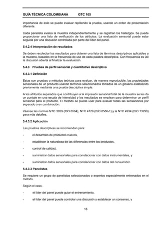 GUÍA TÉCNICA COLOMBIANA GTC 165
16
importancia de esto se puede evaluar repitiendo la prueba, usando un orden de presentación
diferente.
Cada panelista evalúa la muestra independientemente y se registran los hallazgos. Se puede
proporcionar una lista de verificación de los atributos. La evaluación sensorial puede estar
seguida por una discusión controlada por parte del líder del panel.
5.4.2.4 Interpretación de resultados
Se deben recolectar los resultados para obtener una lista de términos descriptivos aplicables a
la muestra, basados en la frecuencia de uso de cada palabra descriptiva. Con frecuencia es útil
la discusión abierta al finalizar la evaluación.
5.4.3 Pruebas de perfil sensorial y cuantitativo descriptivo
5.4.3.1 Definición
Estas son pruebas o métodos teóricos para evaluar, de manera reproducible, las propiedades
sensoriales de un producto usando términos seleccionados tomados de un glosario establecido
previamente mediante una prueba descriptiva simple.
A los atributos separados que contribuyen a la impresión sensorial total de la muestra se les da
un puntaje en una escala de intensidad y los resultados se emplean para determinar un perfil
sensorial para el producto. El método se puede usar para evaluar todas las sensaciones por
separado o en combinación.
Véanse las normas NTC 3929 (ISO 6564), NTC 4129 (ISO 8586-1) y la NTC 4934 (ISO 13299)
para más detalles.
5.4.3.2 Aplicación
Las pruebas descriptivas se recomiendan para:
- el desarrollo de productos nuevos,
- establecer la naturaleza de las diferencias entre los productos,
- control de calidad,
- suministrar datos sensoriales para correlacionar con datos instrumentales, y
- suministrar datos sensoriales para correlacionar con datos del consumidor.
5.4.3.3 Panelistas
Se requiere un grupo de panelistas seleccionados o expertos especialmente entrenados en el
método.
Según el caso,
- el líder del panel puede guiar el entrenamiento,
- el líder del panel puede controlar una discusión y establecer un consenso, y
 