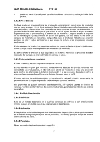GUÍA TÉCNICA COLOMBIANA GTC 165
17
- puede no haber líder del panel, pero la situación es controlada por el organizador de la
prueba.
5.4.3.4 Procedimiento
Se lleva a cabo un grupo preliminar de pruebas (o entrenamiento) con el rango de productos
que se van a ensayar, con el fin de establecer las propiedades sensoriales importantes en la
caracterización y diferenciarlas. Los resultados de estas pruebas se usan para desarrollar un
glosario de los términos descriptivos que se van a utilizar y para establecer el procedimiento
experimental para la presentación y el examen de las muestras. Luego se entrena a un panel
en la metodología y particularmente en el uso del glosario. En esta etapa es útil tener un
conjunto de materiales de referencia, compuestos puros o productos naturales que originen
puntajes de olor y sabor particulares o que tengan la textura o las propiedades visuales
particulares.
En las sesiones de prueba, los panelistas verifican las muestras frente al glosario de términos,
dando puntaje a cada atributo presente en una escala de intensidad.
Es común anotar el orden en el cual se perciben los factores, incluyendo la presencia de sabor
residual y dar puntaje a la impresión total del aroma y el sabor.
5.4.3.5 Interpretación de resultados
Existen dos enfoques básicos para el manejo de los datos.
En los métodos de perfil por consenso, inmediatamente después de que los panelistas han
completado sus evaluaciones, el líder del panel tabula los resultados e inicia una discusión
para resolver las diferencias. A la luz de la discusión y, si es necesario, después de volver a
examinar las muestras el panel toma una decisión de grupo sobre el perfil.
En otros métodos de análisis descriptivo no hay discusión y el perfil obtenido es una serie de
promedios de los puntajes asignados a cada descriptor por cada panelista.
Los promedios se pueden comparar estadísticamente, por ejemplo usando el análisis de
varianza. También existen técnicas de análisis multivariado, para todos los métodos de análisis
descriptivo.
5.4.4 Perfil de libre elección
5.4.4.1 Definición
Este es un método descriptivo en el cual los panelistas sin entrenar o con entrenamiento
mínimo evalúan productos usando su propio grupo de descriptores.
5.4.4.2 Aplicación
Estas pruebas se recomiendan para usar en el desarrollo de productos nuevos (particularmente
en el mapeo de espacio perceptual de los productos). Su ventaja principal es que se evita el
entrenamiento del panel.
5.4.4.3 Panelistas
No es necesario ningún entrenamiento específico.
 