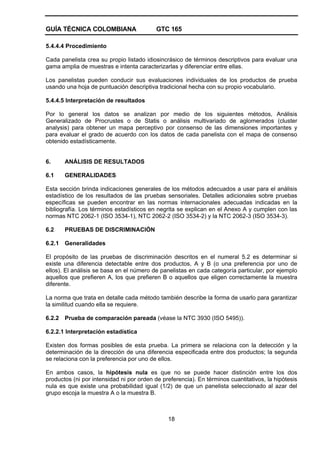 GUÍA TÉCNICA COLOMBIANA GTC 165
18
5.4.4.4 Procedimiento
Cada panelista crea su propio listado idiosincrásico de términos descriptivos para evaluar una
gama amplia de muestras e intenta caracterizarlas y diferenciar entre ellas.
Los panelistas pueden conducir sus evaluaciones individuales de los productos de prueba
usando una hoja de puntuación descriptiva tradicional hecha con su propio vocabulario.
5.4.4.5 Interpretación de resultados
Por lo general los datos se analizan por medio de los siguientes métodos, Análisis
Generalizado de Procrustes o de Statis o análisis multivariado de aglomerados (cluster
analysis) para obtener un mapa perceptivo por consenso de las dimensiones importantes y
para evaluar el grado de acuerdo con los datos de cada panelista con el mapa de consenso
obtenido estadísticamente.
6. ANÁLISIS DE RESULTADOS
6.1 GENERALIDADES
Esta sección brinda indicaciones generales de los métodos adecuados a usar para el análisis
estadístico de los resultados de las pruebas sensoriales. Detalles adicionales sobre pruebas
específicas se pueden encontrar en las normas internacionales adecuadas indicadas en la
bibliografía. Los términos estadísticos en negrita se explican en el Anexo A y cumplen con las
normas NTC 2062-1 (ISO 3534-1), NTC 2062-2 (ISO 3534-2) y la NTC 2062-3 (ISO 3534-3).
6.2 PRUEBAS DE DISCRIMINACIÓN
6.2.1 Generalidades
El propósito de las pruebas de discriminación descritos en el numeral 5.2 es determinar si
existe una diferencia detectable entre dos productos, A y B (o una preferencia por uno de
ellos). El análisis se basa en el número de panelistas en cada categoría particular, por ejemplo
aquellos que prefieren A, los que prefieren B o aquellos que eligen correctamente la muestra
diferente.
La norma que trata en detalle cada método también describe la forma de usarlo para garantizar
la similitud cuando ella se requiere.
6.2.2 Prueba de comparación pareada (véase la NTC 3930 (ISO 5495)).
6.2.2.1 Interpretación estadística
Existen dos formas posibles de esta prueba. La primera se relaciona con la detección y la
determinación de la dirección de una diferencia especificada entre dos productos; la segunda
se relaciona con la preferencia por uno de ellos.
En ambos casos, la hipótesis nula es que no se puede hacer distinción entre los dos
productos (ni por intensidad ni por orden de preferencia). En términos cuantitativos, la hipótesis
nula es que existe una probabilidad igual (1/2) de que un panelista seleccionado al azar del
grupo escoja la muestra A o la muestra B.
 