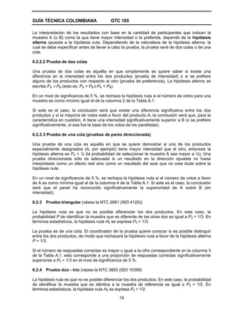 GUÍA TÉCNICA COLOMBIANA GTC 165
19
La interpretación de los resultados con base en la cantidad de participantes que indican la
muestra A (o B) como la que tiene mayor intensidad o la preferida, depende de la hipótesis
alterna opuesta a la hipótesis nula. Dependiendo de la naturaleza de la hipótesis alterna, la
cual se debe especificar antes de llevar a cabo la prueba, la prueba será de dos colas o de una
cola.
6.2.2.2 Prueba de dos colas
Una prueba de dos colas es aquélla en que simplemente se quiere saber si existe una
diferencia en la intensidad entre los dos productos (prueba de intensidad) o si se prefiere
alguno de los productos con respecto al otro (prueba de preferencia). La hipótesis alterna se
escribe PA ≠ PB (esto es, PA > PB o PA < PB).
En un nivel de significancia de 5 %, se rechaza la hipótesis nula si el número de votos para una
muestra es como mínimo igual al de la columna 2 de la Tabla A.1.
Si este es el caso, la conclusión será que existe una diferencia significativa entre los dos
productos y si la mayoría de votos está a favor del producto A, la conclusión será que, para la
característica en cuestión, A tiene una intensidad significativamente superior a B (o se prefiere
significativamente, sí esa fue la base de los votos de los panelistas).
6.2.2.3 Prueba de una cola (pruebas de pares direccionada)
Una prueba de una cola es aquélla en que se quiere demostrar si uno de los productos
especialmente designados (A, por ejemplo) tiene mayor intensidad que el otro; entonces la
hipótesis alterna es PA > ½ (la probabilidad de seleccionar la muestra A sea mayor a ½), Una
prueba direccionada sólo es adecuada si un resultado en la dirección opuesta no fuese
interpretado como un efecto real sino como un resultado del azar que no crea duda sobre la
hipótesis nula.
En un nivel de significancia de 5 %, se rechaza la hipótesis nula si el número de votos a favor
de A es como mínima igual al de la columna 4 de la Tabla A.1. Si este es el caso, la conclusión
será que el panel ha reconocido significativamente la superioridad de A sobre B (en
intensidad).
6.2.3 Prueba triangular (véase la NTC 2681 (ISO 4120))
La hipótesis nula es que no es posible diferenciar los dos productos. En este caso, la
probabilidad P de identificar la muestra que es diferente de las otras dos es igual a P0 = 1/3. En
términos estadísticos, la hipótesis nula H0 se expresa P0 = 1/3.
La prueba es de una cola. El coordinador de la prueba quiere conocer si es posible distinguir
entre los dos productos, de modo que rechazará la hipótesis nula a favor de la hipótesis alterna
P > 1/3.
Si el número de respuestas correctas es mayor o igual a la cifra correspondiente en la columna 3
de la Tabla A.1, esto corresponde a una proporción de respuestas correctas significativamente
superiores a P0 = 1/3 en el nivel de significancia de 5 %.
6.2.4 Prueba dúo - trío (véase la NTC 3883 (ISO 10399)
La hipótesis nula es que no es posible diferenciar los dos productos. En este caso, la probabilidad
de identificar la muestra que es idéntica a la muestra de referencia es igual a P0 = 1/2. En
términos estadísticos, la hipótesis nula H0 se expresa P0 = 1/2.
 