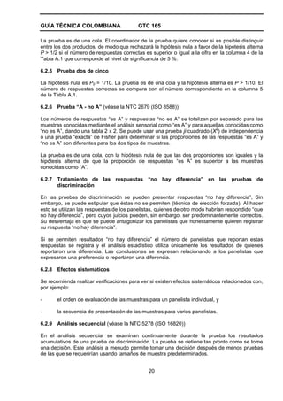 GUÍA TÉCNICA COLOMBIANA GTC 165
20
La prueba es de una cola. El coordinador de la prueba quiere conocer si es posible distinguir
entre los dos productos, de modo que rechazará la hipótesis nula a favor de la hipótesis alterna
P > 1/2 si el número de respuestas correctas es superior o igual a la cifra en la columna 4 de la
Tabla A.1 que corresponde al nivel de significancia de 5 %.
6.2.5 Prueba dos de cinco
La hipótesis nula es P0 = 1/10. La prueba es de una cola y la hipótesis alterna es P > 1/10. El
número de respuestas correctas se compara con el número correspondiente en la columna 5
de la Tabla A.1.
6.2.6 Prueba “A - no A” (véase la NTC 2679 (ISO 8588))
Los números de respuestas “es A” y respuestas “no es A” se totalizan por separado para las
muestras conocidas mediante el análisis sensorial como “es A” y para aquellas conocidas como
“no es A”, dando una tabla 2 x 2. Se puede usar una prueba ji cuadrado (X2
) de independencia
o una prueba “exacta” de Fisher para determinar si las proporciones de las respuestas “es A” y
“no es A” son diferentes para los dos tipos de muestras.
La prueba es de una cola, con la hipótesis nula de que las dos proporciones son iguales y la
hipótesis alterna de que la proporción de respuestas “es A” es superior a las muestras
conocidas como “A”.
6.2.7 Tratamiento de las respuestas “no hay diferencia” en las pruebas de
discriminación
En las pruebas de discriminación se pueden presentar respuestas “no hay diferencia”, Sin
embargo, se puede estipular que éstas no se permiten (técnica de elección forzada). Al hacer
esto se utilizan las respuestas de los panelistas, quienes de otro modo habrían respondido “que
no hay diferencia”, pero cuyos juicios pueden, sin embargo, ser predominantemente correctos.
Su desventaja es que se puede antagonizar los panelistas que honestamente quieren registrar
su respuesta “no hay diferencia”.
Si se permiten resultados “no hay diferencia” el número de panelistas que reportan estas
respuestas se registra y el análisis estadístico utiliza únicamente los resultados de quienes
reportaron una diferencia. Las conclusiones se expresan relacionando a los panelistas que
expresaron una preferencia o reportaron una diferencia.
6.2.8 Efectos sistemáticos
Se recomienda realizar verificaciones para ver si existen efectos sistemáticos relacionados con,
por ejemplo:
- el orden de evaluación de las muestras para un panelista individual, y
- la secuencia de presentación de las muestras para varios panelistas.
6.2.9 Análisis secuencial (véase la NTC 5278 (ISO 16820))
En el análisis secuencial se examinan continuamente durante la prueba los resultados
acumulativos de una prueba de discriminación. La prueba se detiene tan pronto como se tome
una decisión. Este análisis a menudo permite tomar una decisión después de menos pruebas
de las que se requerirían usando tamaños de muestra predeterminados.
 