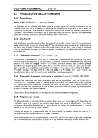 GUÍA TÉCNICA COLOMBIANA GTC 165
21
6.3 PRUEBAS USANDO ESCALAS Y CATEGORÍAS
6.3.1 Generalidades
Véase la NTC 5328 (ISO 4121) para más detalles.
La elección de un método estadístico para el análisis sensorial usando cualquiera de las
pruebas indicadas en el numeral 5.3 depende del propósito de la prueba y del número de
productos ensayados. Este numeral proporciona información sobre los métodos estadísticos
utilizados. Para detalles adicionales en el contexto particular de cada prueba, se recomienda
consultar textos de estadística o buscar asesoría de un estadístico.
6.3.2 Clasificación
Los resultados obtenidos para un tipo de producto se pueden resumir como frecuencias para
cada categoría. La prueba de ji cuadrado (X2
) se puede usar para comparar las distribuciones
de dos o más tipos de producto en las diferentes categorías, es decir, para probar la hipótesis
nula de que las distribuciones son las mismas en comparación con la hipótesis alterna de que
son diferentes.
6.3.3 Calificación (véase la NTC 4121 (ISO 4121))
Los datos se pueden resumir como para la clasificación. Alternamente, los resultados se pueden
resumir según las medianas y los productos se pueden comparar estadísticamente mediante
pruebas de suma de rangos, aunque se pueden necesitar ajustes para permitir grandes
cantidades de rangos iguales. Si los datos de una muestra se usan como base para una decisión
con respecto a una cantidad más grande (un “lote”), véanse las normas NTC-ISO 2859-1,
NTC-ISO 2859-2, NTC-ISO 2859-3, NTC-ISO 2859-4 e NTC-ISO 3951 para obtener las
características de un plan de muestreo por atributos o variables adecuado.
6.3.4 Ordenación de acuerdo con un criterio específico (véase la NTC 3930 (ISO 8587))
Cuando las muestras han sido ordenadas por varios panelistas como se indicó en el
numeral 5.3.5, se pueden llevar a cabo pruebas estadísticas para determinar si las muestras
son significativamente diferentes (pruebas de suma de rangos). Las pruebas también se
pueden realizar para determinar si una muestra particular tiene un rango significativamente
superior o inferior a las otras muestras.
Los puntajes de los rangos se pueden agrupar en conglomerados homogéneos.
6.3.5 Asignación de valores
Para la asignación de valores sobre una escala discreta con un número pequeño de puntos, los
resultados para una muestra se pueden tratar igual que para la clasificación. Los datos
continuos o los datos discretos con un gran número de puntos se pueden agrupar y resumir
mediante las frecuencias en cada intervalo.
Cuando se asigna un grado evalúa más de una muestra, se debería utilizar un método no
paramétrico para comparar las distribuciones obtenidas.
Si los datos satisfacen las condiciones de puntuación, ya sean los datos originales o después
de su transformación, entonces se pueden usar los métodos indicados en el numeral 5.3.6.
 