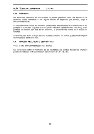 GUÍA TÉCNICA COLOMBIANA GTC 165
22
6.3.6 Puntuación
Los resultados obtenidos de una muestra se pueden presentar como una mediana o un
promedio (media aritmética) o con alguna medida de dispersión (por ejemplo, rango o
desviación estándar).
Si sólo están involucradas dos muestras y la hipótesis de normalidad de la distribución de los
puntajes es razonable, se puede usar una prueba t Student (véase la norma ISO 2854). Si los
puntajes se obtienen con más de dos muestras, el procedimiento normal es el análisis de
varianza.
Si la distribución de los puntajes de cada muestra parece no ser normal, puede ser útil emplear
los métodos de distribución libre.
6.4 PRUEBAS ANALÍTICAS O DESCRIPTIVAS
Véase la NTC 3929 (ISO 6564) para más detalles.
Las indicaciones sobre el tratamiento de los resultados para pruebas descriptivas simples y
para los métodos de perfil se indican en los numerales 5.4.2.4 y 5.4.3.5.
 