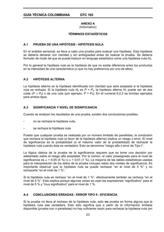 GUÍA TÉCNICA COLOMBIANA GTC 165
23
ANEXO A
(Informativo)
TÉRMINOS ESTADÍSTICOS
A.1 PRUEBA DE UNA HIPÓTESIS - HIPÓTESIS NULA
En el análisis sensorial, se lleva a cabo una prueba para evaluar una hipótesis. Esta hipótesis
se debería declarar con claridad y sin ambigüedad antes de realizar la prueba. Se debería
formular de modo tal que se pueda traducir en lenguaje estadístico como una hipótesis nula H0.
Por lo general la hipótesis nula es la hipótesis de que no existe diferencia entre los productos
en la intensidad de una característica (o que no hay preferencia por uno de ellos).
A.2 HIPÓTESIS ALTERNA
La hipótesis alterna es la hipótesis identificada con claridad que será aceptada si la hipótesis
nula se rechaza. Si la hipótesis nula H0 es P = P0, la hipótesis alterna H1 puede ser de dos
colas (P ≠ P0) o de una cola (por ejemplo, P > P0). En el numeral 6.2.2 se brindan ejemplos
para ambos tipos.
A.3 SIGNIFICANCIA Y NIVEL DE SIGNIFICANCIA
Cuando se analizan los resultados de una prueba, existen dos conclusiones posibles:
- no se rechaza la hipótesis nula,
- se rechaza la hipótesis nula.
Puesto que cualquier prueba es realizada por un número limitado de panelistas, la conclusión
que rechaza la hipótesis nula (a favor de la hipótesis alterna) implica un riesgo o error. El nivel
de significancia es la probabilidad (o el máximo valor de la probabilidad) de rechazar la
hipótesis nula cuando ésta es verdadera. Esto se denomina “riesgo alfa o error de Tipo I”.
La lógica clásica de la prueba de la significancia requiere que se tome una decisión por
adelantado sobre el riesgo alfa aceptable. Por lo común, el valor preasignado para el nivel de
significancia es α = 0,05 (5 %) o α = 0,01 (1 %). La mayoría de las tablas estadísticas usadas
para la interpretación de los datos de la prueba incluyen estos dos niveles de significancia. Es
importante observar que la hipótesis nula se puede rechazar “en el nivel de 5 %” y no
rechazarla “en el nivel de 1 %”.
Si la hipótesis nula se rechaza “en el nivel de 1 %”, efectivamente también se rechaza “en el
nivel de 5 %”. Esto explica porque algunas veces se usan las expresiones “significativo” para el
nivel de 5 % y “muy significativo” para el nivel de 1 %.
A.4 CONCLUSIONES ERRADAS - ERROR TIPO II - EFICIENCIA
Si la prueba no lleva al rechazo de la hipótesis nula, esto no prueba en forma alguna que la
hipótesis nula sea verdadera. Esto sólo significa que a partir de la información limitada
disponible (prueba con n panelistas) no hay suficiente razón para rechazar la hipótesis nula (en
 