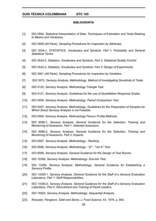 GUÍA TÉCNICA COLOMBIANA GTC 165
26
BIBLIOGRAFÍA
[1] ISO 2854, Statistical Interpretation of Data. Techniques of Estimation and Tests Relating
to Means and Variances.
[2] ISO 2859 (All Parts), Sampling Procedures for Inspection by Attributes.
[3] ISO 3534-1, STATISTICS. Vocabulary and Symbols. Part 1: Probability and General
Statistical Terms.
[4] ISO 3534-2, Statistics. Vocabulary and Symbols. Part 2: Statistical Quality Control.
[5] ISO 3534-3, Statistics. Vocabulary and Symbols. Part 3: Design of Experiments.
[6] ISO 3951 (All Parts), Sampling Procedures for Inspection by Variables.
[7] ISO 3972, Sensory Analysis. Methodology. Method of Investigating Sensitivity of Taste.
[8] ISO 4120, Sensory Analysis. Methodology Triangle Test.
[9] ISO 4121, Sensory Analysis. Guidelines for the use of Quantitative Response Scales.
[10] ISO 5495, Sensory Analysis. Methodology. Paired Comparison Test.
[11] ISO 5497, Sensory Analysis. Methodology. Guidelines for the Preparation of Samples for
Which Direct Sensory Analysis is not Feasible.
[12] ISO 6564, Sensory Analysis. Methodology Flavour Profile Methods.
[13] ISO 8586-1, Sensory Analysis. General Guidance for the Selection, Training and
Monitoring of Assessors. Part 1: Selected Assessors.
[14] ISO 8586-2, Sensory Analysis. General Guidance for the Selection, Training and
Monitoring of Assessors. Part 2: Experts.
[15] ISO 8587, Sensory Analysis. Methodology - Ranking.
[16] ISO 8588, Sensory Analysis. Methodology - "A" - "not A" Test.
[17] ISO 8589, Sensory Analysis. General Guidance for the Design of Test Rooms.
[18] ISO 10399, Sensory Analysis. Methodology. Duo-trio Test.
[19] ISO 13299, Sensory Analysis. Methodology. General Guidance for Establishing a
Sensory Profile.
[20] ISO 13300-1, Sensory Analysis. General Guidance for the Staff of a Sensory Evaluation
Laboratory. Part 1: Staff Responsibilities.
[21] ISO 13300-2, Sensory Analysis. General Guidance for the Staff of a Sensory Evaluation
Laboratory. Part 2: Recruitment and Training of Panel Leaders.
[22] ISO 16820, Sensory Analysis. Methodology. Sequential Analysis.
[23] Roessler, Pangborn, Sidel and Stone, J. Food Science, 43, 1978, p. 940.
 