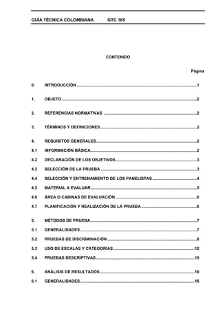 GUÍA TÉCNICA COLOMBIANA GTC 165
CONTENIDO
Página
0. INTRODUCCIÓN ..........................................................................................................1
1. OBJETO .......................................................................................................................2
2. REFERENCIAS NORMATIVAS ..................................................................................2
3. TÉRMINOS Y DEFINICIONES .....................................................................................2
4. REQUISITOS GENERALES.........................................................................................2
4.1 INFORMACIÓN BÁSICA..............................................................................................2
4.2 DECLARACIÓN DE LOS OBJETIVOS........................................................................3
4.3 SELECCIÓN DE LA PRUEBA .....................................................................................3
4.4 SELECCIÓN Y ENTRENAMIENTO DE LOS PANELISTAS .......................................4
4.5 MATERIAL A EVALUAR..............................................................................................5
4.6 ÁREA O CABINAS DE EVALUACIÓN........................................................................6
4.7 PLANIFICACIÓN Y REALIZACIÓN DE LA PRUEBA .................................................6
5. MÉTODOS DE PRUEBA..............................................................................................7
5.1 GENERALIDADES.......................................................................................................7
5.2 PRUEBAS DE DISCRIMINACIÓN ...............................................................................8
5.3 USO DE ESCALAS Y CATEGORÍAS........................................................................12
5.4 PRUEBAS DESCRIPTIVAS.......................................................................................15
6. ANÁLISIS DE RESULTADOS....................................................................................18
6.1 GENERALIDADES.....................................................................................................18
 