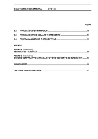 GUÍA TÉCNICA COLOMBIANA GTC 165
Página
6.2 PRUEBAS DE DISCRIMINACIÓN .............................................................................18
6.3 PRUEBAS USANDO ESCALAS Y CATEGORÍAS ...................................................21
6.4 PRUEBAS ANALÍTICAS O DESCRIPTIVAS ............................................................22
ANEXOS
ANEXO A (Informativo)
TÉRMINOS ESTADÍSTICOS .................................................................................................23
ANEXO B (Informativo)
CUADRO COMPARATIVO ENTRE LA GTC Y SU DOCUMENTO DE REFERENCIA ........25
BIBLIOGRAFÍA......................................................................................................................26
DOCUMENTO DE REFERENCIA..........................................................................................27
 