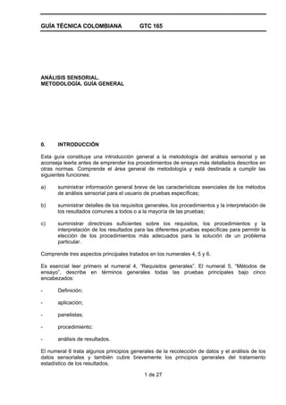 GUÍA TÉCNICA COLOMBIANA GTC 165
1 de 27
ANÁLISIS SENSORIAL.
METODOLOGÍA. GUÍA GENERAL
0. INTRODUCCIÓN
Esta guía constituye una introducción general a la metodología del análisis sensorial y se
aconseja leerla antes de emprender los procedimientos de ensayo más detallados descritos en
otras normas. Comprende el área general de metodología y está destinada a cumplir las
siguientes funciones:
a) suministrar información general breve de las características esenciales de los métodos
de análisis sensorial para el usuario de pruebas específicas;
b) suministrar detalles de los requisitos generales, los procedimientos y la interpretación de
los resultados comunes a todos o a la mayoría de las pruebas;
c) suministrar directrices suficientes sobre los requisitos, los procedimientos y la
interpretación de los resultados para las diferentes pruebas específicas para permitir la
elección de los procedimientos más adecuados para la solución de un problema
particular.
Comprende tres aspectos principales tratados en los numerales 4, 5 y 6.
Es esencial leer primero el numeral 4, “Requisitos generales”. El numeral 5, “Métodos de
ensayo”, describe en términos generales todas las pruebas principales bajo cinco
encabezados:
- Definición;
- aplicación;
- panelistas;
- procedimiento;
- análisis de resultados.
El numeral 6 trata algunos principios generales de la recolección de datos y el análisis de los
datos sensoriales y también cubre brevemente los principios generales del tratamiento
estadístico de los resultados.
 