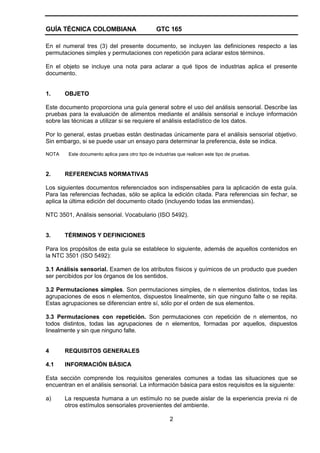 GUÍA TÉCNICA COLOMBIANA GTC 165
2
En el numeral tres (3) del presente documento, se incluyen las definiciones respecto a las
permutaciones simples y permutaciones con repetición para aclarar estos términos.
En el objeto se incluye una nota para aclarar a qué tipos de industrias aplica el presente
documento.
1. OBJETO
Este documento proporciona una guía general sobre el uso del análisis sensorial. Describe las
pruebas para la evaluación de alimentos mediante el análisis sensorial e incluye información
sobre las técnicas a utilizar si se requiere el análisis estadístico de los datos.
Por lo general, estas pruebas están destinadas únicamente para el análisis sensorial objetivo.
Sin embargo, si se puede usar un ensayo para determinar la preferencia, éste se indica.
NOTA Este documento aplica para otro tipo de industrias que realicen este tipo de pruebas.
2. REFERENCIAS NORMATIVAS
Los siguientes documentos referenciados son indispensables para la aplicación de esta guía.
Para las referencias fechadas, sólo se aplica la edición citada. Para referencias sin fechar, se
aplica la última edición del documento citado (incluyendo todas las enmiendas).
NTC 3501, Análisis sensorial. Vocabulario (ISO 5492).
3. TÉRMINOS Y DEFINICIONES
Para los propósitos de esta guía se establece lo siguiente, además de aquellos contenidos en
la NTC 3501 (ISO 5492):
3.1 Análisis sensorial. Examen de los atributos físicos y químicos de un producto que pueden
ser percibidos por los órganos de los sentidos.
3.2 Permutaciones simples. Son permutaciones simples, de n elementos distintos, todas las
agrupaciones de esos n elementos, dispuestos linealmente, sin que ninguno falte o se repita.
Estas agrupaciones se diferencian entre sí, sólo por el orden de sus elementos.
3.3 Permutaciones con repetición. Son permutaciones con repetición de n elementos, no
todos distintos, todas las agrupaciones de n elementos, formadas por aquellos, dispuestos
linealmente y sin que ninguno falte.
4 REQUISITOS GENERALES
4.1 INFORMACIÓN BÁSICA
Esta sección comprende los requisitos generales comunes a todas las situaciones que se
encuentran en el análisis sensorial. La información básica para estos requisitos es la siguiente:
a) La respuesta humana a un estímulo no se puede aislar de la experiencia previa ni de
otros estímulos sensoriales provenientes del ambiente.
 