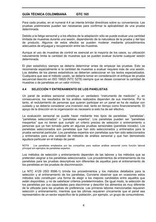 GUÍA TÉCNICA COLOMBIANA GTC 165
4
Para cada prueba, en el numeral 4.4 se intenta brindar directrices sobre su conveniencia. Las
pruebas preliminares pueden ser necesarias para confirmar la aplicabilidad de una prueba
determinada.
Debido a la fatiga sensorial y a los efectos de la adaptación sólo se puede evaluar una cantidad
limitada de muestras durante una sesión, dependiendo de la naturaleza de la prueba y del tipo
de producto. Algunos de estos efectos se pueden moderar mediante procedimientos
adecuados de enjuague y recuperación entre las muestras.
Aunque el uso de muestras de control es esencial en la mayoría de los casos, su utilización
naturalmente limita la cantidad de muestras que se pueden evaluar durante cualquier sesión
determinada.
El plan estadístico siempre se debería determinar antes de empezar las pruebas. Esto se
recomienda especialmente si la cantidad de muestras a evaluar requiere más de una sesión.
Los detalles de los planes estadísticos se deberían seleccionar en los textos especializados.
Cualquiera que sea el método usado, se debería tomar en consideración el enfoque de prueba
secuencial descrito en ISO 16820 (NTC 5278) siempre que se desee conservar la cantidad de
muestras o de panelistas en un valor mínimo.
4.4 SELECCIÓN Y ENTRENAMIENTO DE LOS PANELISTAS
Un panel de análisis sensorial constituye un verdadero “instrumento de medición” y, en
consecuencia, los resultados de los análisis realizados dependen de sus miembros. Por lo
tanto, el reclutamiento de personas que quieran participar en un panel se ha de realizar con
cuidado y se debería considerar una inversión real, tanto en tiempo como financieramente. El
apoyo de la dirección en la organización es necesario si esto ha de ser efectivo.
La evaluación sensorial se puede hacer mediante tres tipos de panelistas: “panelistas”,
“panelistas seleccionados” o “panelistas expertos”. Los panelistas pueden ser “panelistas
inexpertos” que no tienen que cumplir un criterio preciso de selección o entrenamiento o
personas que ya han tomado parte en algunas pruebas sensoriales (panelista iniciado). Los
panelistas seleccionados son panelistas que han sido seleccionados y entrenados para la
prueba sensorial particular. Los panelistas expertos son panelistas que han sido seleccionados
y entrenados para una variedad de métodos de análisis sensorial y que han demostrado
agudeza particular en el trabajo de panel.
NOTA Los panelistas empleados por las compañías para realizar análisis sensorial como función laboral
principal son ejemplos de panelistas expertos.
Los métodos de selección y entrenamiento dependen de las labores y los métodos que se
pretenden asignar a los panelistas seleccionados. Los procedimientos de entrenamiento de los
panelistas para las pruebas descriptivas son diferentes de aquellos para el entrenamiento de
los panelistas en las pruebas de discriminación.
La NTC 4129 (ISO 8586-1) brinda los procedimientos y los métodos detallados para la
selección y el entrenamiento de los panelistas. Conviene observar que en ocasiones estos
métodos sólo constituyen una forma de elegir a los mejores candidatos entre aquellos que
están disponibles, y no de satisfacer criterios predeterminados. De igual modo, la selección de
los panelistas por sus capacidades para discriminar y describir los alimentos es muy diferente
de la utilizada para las pruebas de preferencia. Las primeras labores mencionadas requieren
selección y entrenamiento, mientras que las últimas requieren únicamente que el panel sea
representativo de un sector específico de la población, por ejemplo, un grupo de consumidores.
 