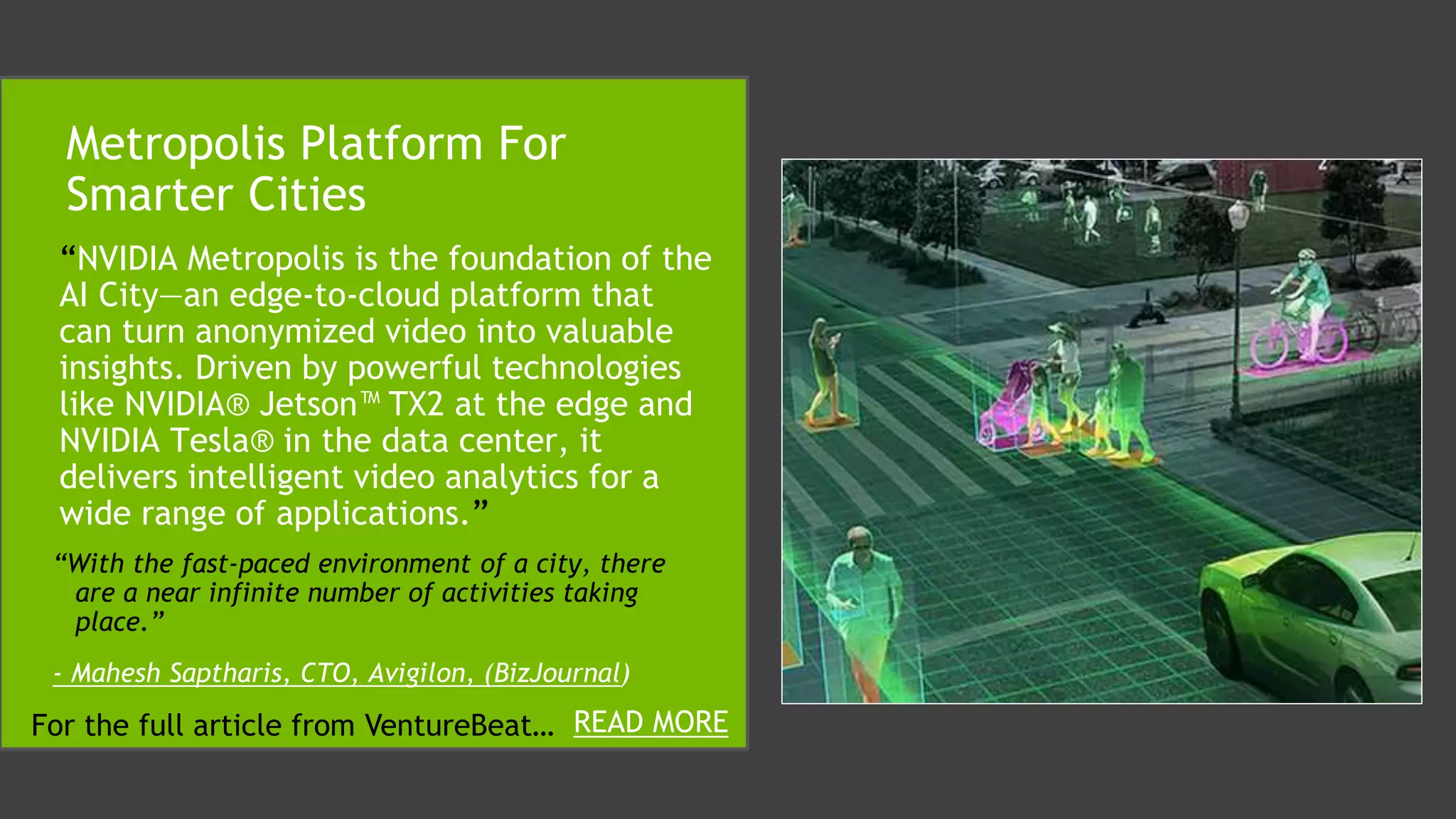 “NVIDIA Metropolis is the foundation of the
AI City—an edge-to-cloud platform that
can turn anonymized video into valuable
insights. Driven by powerful technologies
like NVIDIA® Jetson™ TX2 at the edge and
NVIDIA Tesla® in the data center, it
delivers intelligent video analytics for a
wide range of applications.”
Metropolis Platform For
Smarter Cities
READ MOREFor the full article from VentureBeat…
“With the fast-paced environment of a city, there
are a near infinite number of activities taking
place.”
- Mahesh Saptharis, CTO, Avigilon, (BizJournal)
 