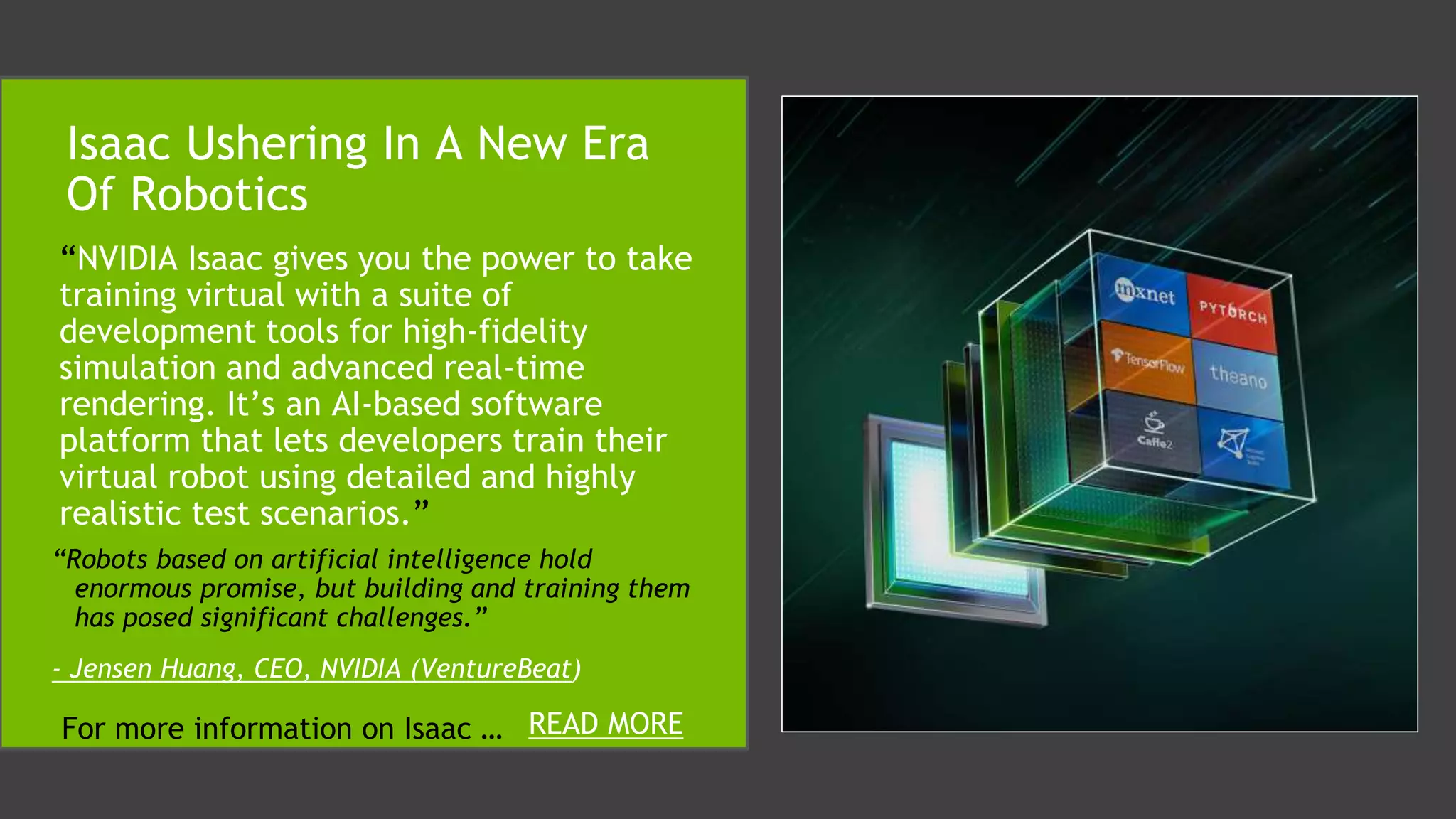 “NVIDIA Isaac gives you the power to take
training virtual with a suite of
development tools for high-fidelity
simulation and advanced real-time
rendering. It’s an AI-based software
platform that lets developers train their
virtual robot using detailed and highly
realistic test scenarios.”
Isaac Ushering In A New Era
Of Robotics
“Robots based on artificial intelligence hold
enormous promise, but building and training them
has posed significant challenges.”
- Jensen Huang, CEO, NVIDIA (VentureBeat)
For more information on Isaac … READ MORE
 