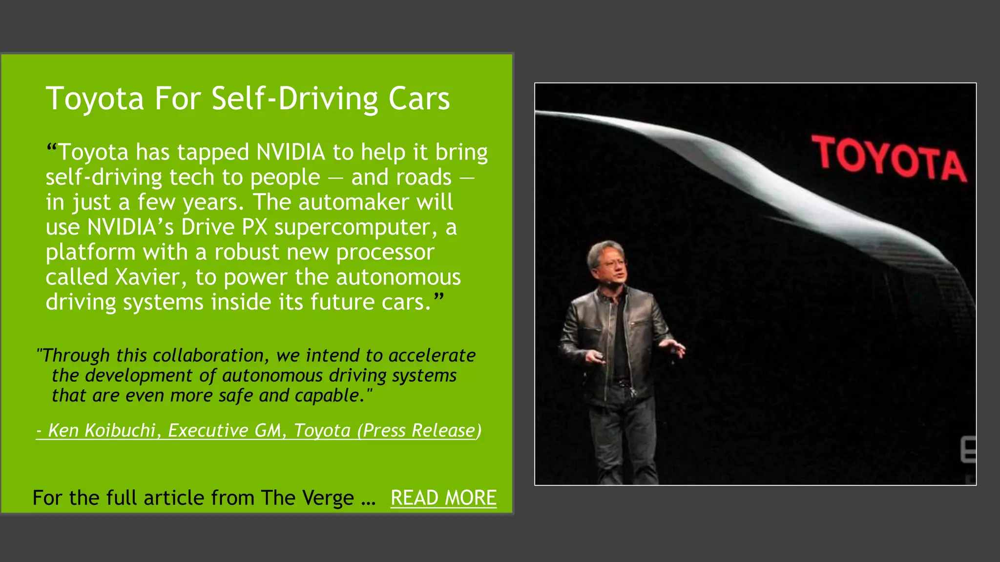 “Toyota has tapped NVIDIA to help it bring
self-driving tech to people — and roads —
in just a few years. The automaker will
use NVIDIA’s Drive PX supercomputer, a
platform with a robust new processor
called Xavier, to power the autonomous
driving systems inside its future cars.”
Toyota For Self-Driving Cars
"Through this collaboration, we intend to accelerate
the development of autonomous driving systems
that are even more safe and capable."
- Ken Koibuchi, Executive GM, Toyota (Press Release)
For the full article from The Verge … READ MORE
 