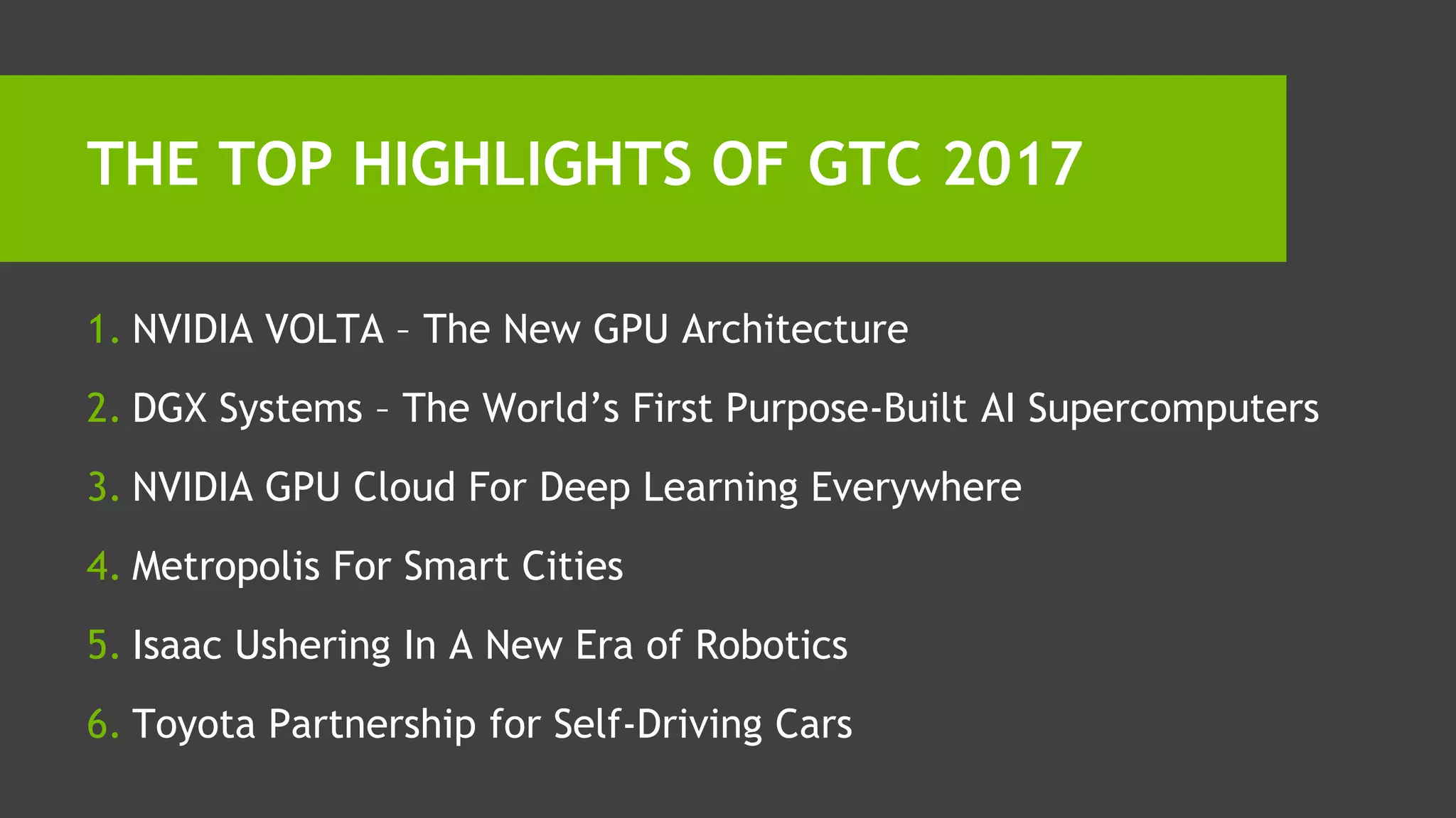 1. NVIDIA VOLTA – The New GPU Architecture
2. DGX Systems – The World’s First Purpose-Built AI Supercomputers
3. NVIDIA GPU Cloud For Deep Learning Everywhere
4. Metropolis For Smart Cities
5. Isaac Ushering In A New Era of Robotics
6. Toyota Partnership for Self-Driving Cars
THE TOP HIGHLIGHTS OF GTC 2017
 