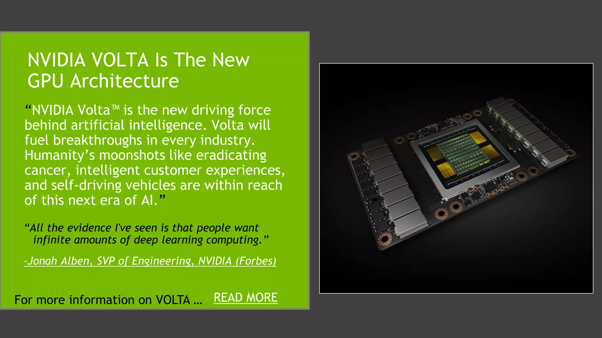“NVIDIA Volta™ is the new driving force
behind artificial intelligence. Volta will
fuel breakthroughs in every industry.
Humanity’s moonshots like eradicating
cancer, intelligent customer experiences,
and self-driving vehicles are within reach
of this next era of AI.”
NVIDIA VOLTA Is The New
GPU Architecture
READ MOREFor more information on VOLTA …
“All the evidence I've seen is that people want
infinite amounts of deep learning computing.”
-Jonah Alben, SVP of Engineering, NVIDIA (Forbes)
 