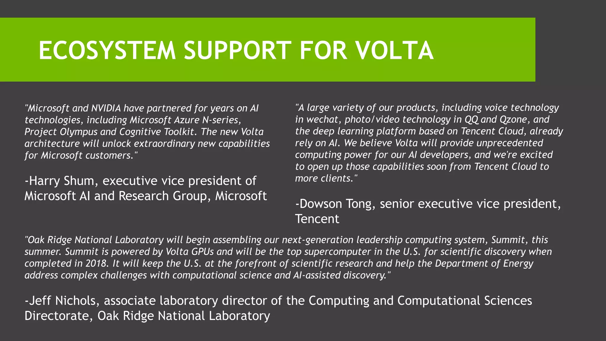 ECOSYSTEM SUPPORT FOR VOLTA
"Microsoft and NVIDIA have partnered for years on AI
technologies, including Microsoft Azure N-series,
Project Olympus and Cognitive Toolkit. The new Volta
architecture will unlock extraordinary new capabilities
for Microsoft customers."
-Harry Shum, executive vice president of
Microsoft AI and Research Group, Microsoft
"A large variety of our products, including voice technology
in wechat, photo/video technology in QQ and Qzone, and
the deep learning platform based on Tencent Cloud, already
rely on AI. We believe Volta will provide unprecedented
computing power for our AI developers, and we're excited
to open up those capabilities soon from Tencent Cloud to
more clients."
-Dowson Tong, senior executive vice president,
Tencent
"Oak Ridge National Laboratory will begin assembling our next-generation leadership computing system, Summit, this
summer. Summit is powered by Volta GPUs and will be the top supercomputer in the U.S. for scientific discovery when
completed in 2018. It will keep the U.S. at the forefront of scientific research and help the Department of Energy
address complex challenges with computational science and AI-assisted discovery."
-Jeff Nichols, associate laboratory director of the Computing and Computational Sciences
Directorate, Oak Ridge National Laboratory
 