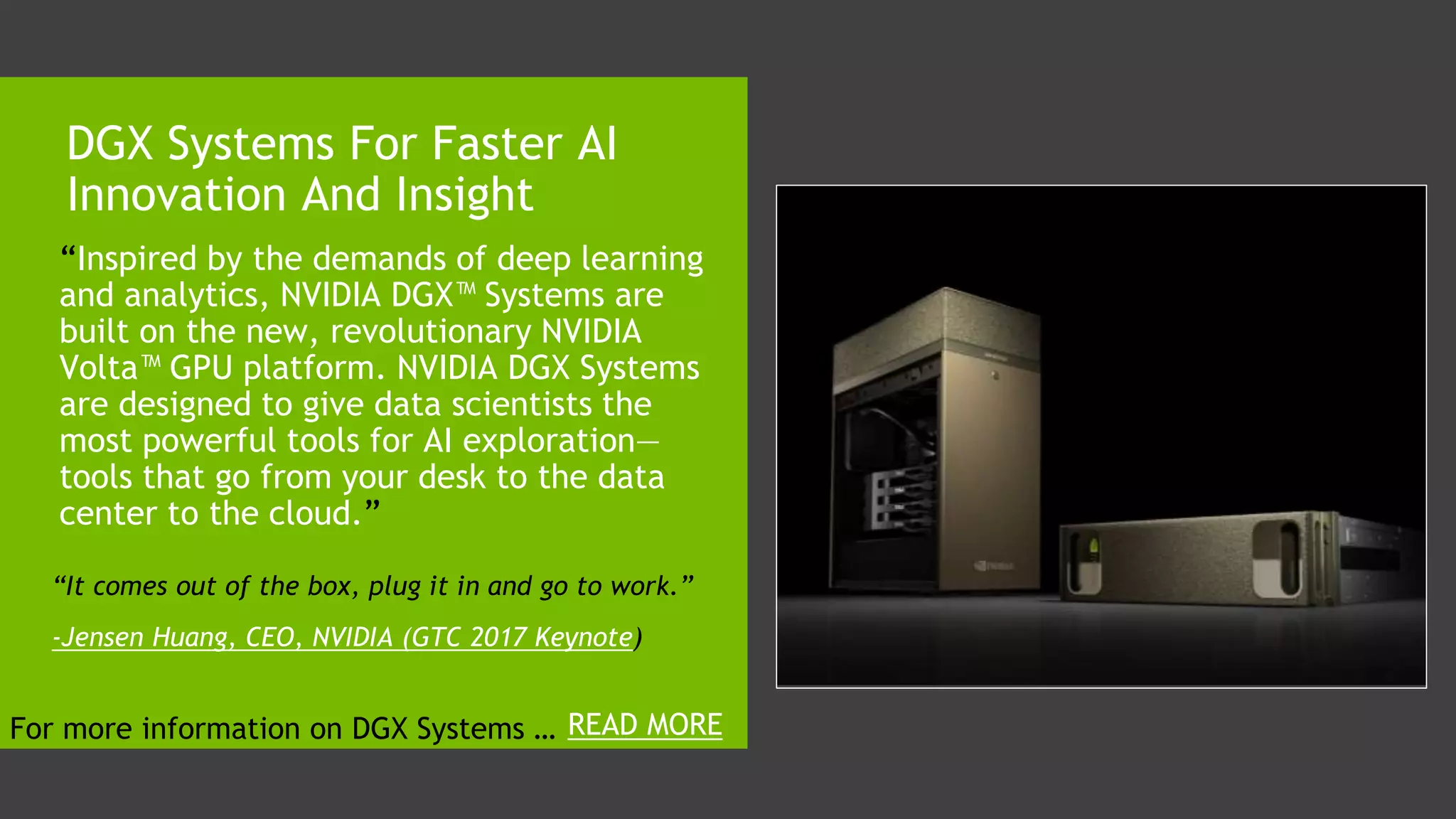 “Inspired by the demands of deep learning
and analytics, NVIDIA DGX™ Systems are
built on the new, revolutionary NVIDIA
Volta™ GPU platform. NVIDIA DGX Systems
are designed to give data scientists the
most powerful tools for AI exploration—
tools that go from your desk to the data
center to the cloud.”
DGX Systems For Faster AI
Innovation And Insight
“It comes out of the box, plug it in and go to work.”
-Jensen Huang, CEO, NVIDIA (GTC 2017 Keynote)
READ MOREFor more information on DGX Systems …
 