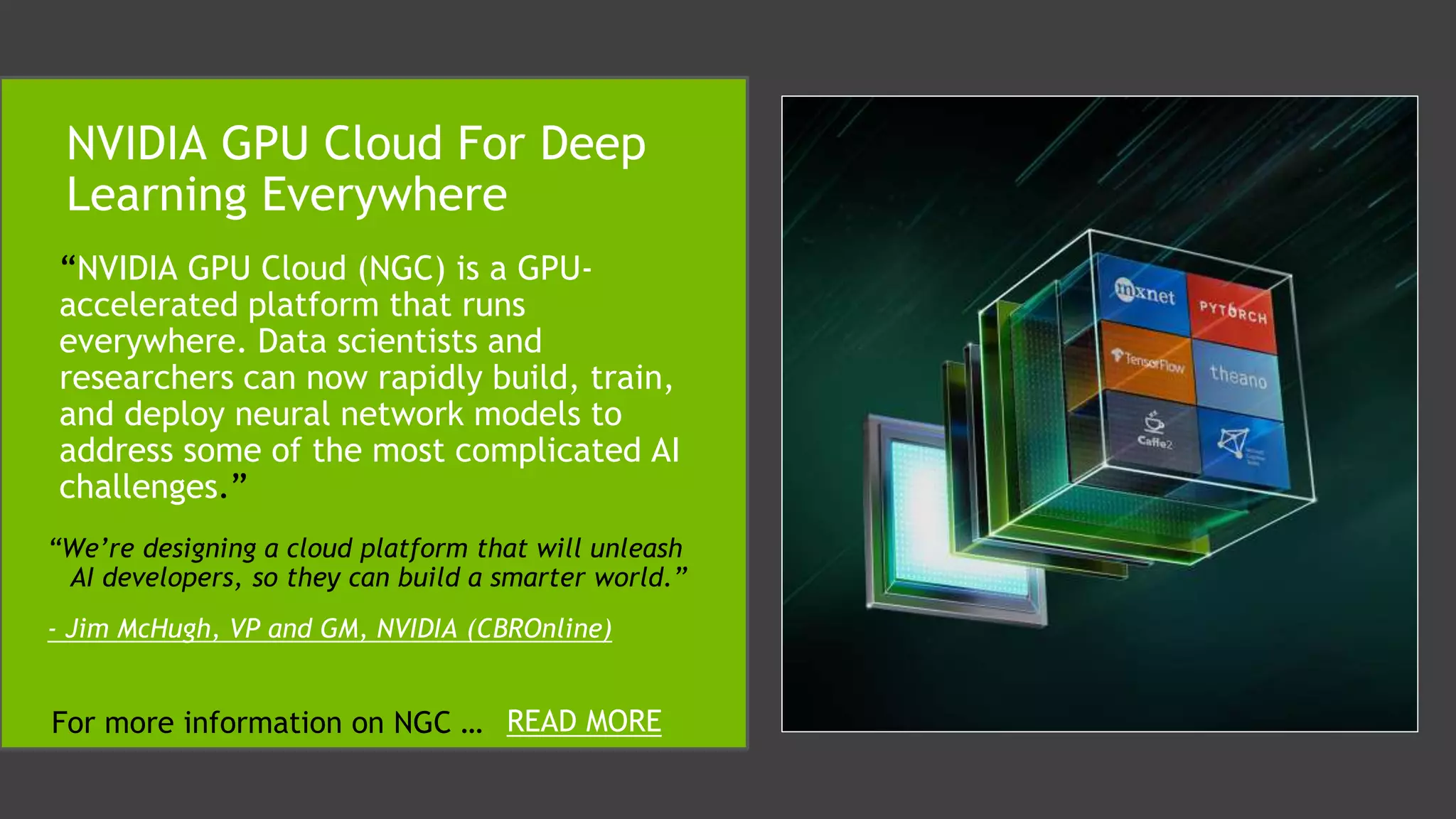 “NVIDIA GPU Cloud (NGC) is a GPU-
accelerated platform that runs
everywhere. Data scientists and
researchers can now rapidly build, train,
and deploy neural network models to
address some of the most complicated AI
challenges.”
NVIDIA GPU Cloud For Deep
Learning Everywhere
“We’re designing a cloud platform that will unleash
AI developers, so they can build a smarter world.”
- Jim McHugh, VP and GM, NVIDIA (CBROnline)
For more information on NGC … READ MORE
 