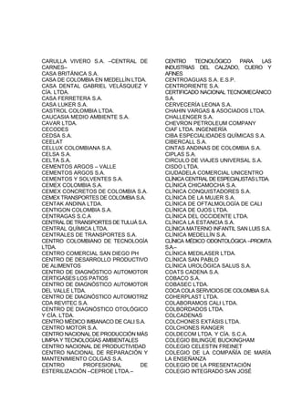 CARULLA VIVERO S.A. –CENTRAL DE
CARNES–
CASA BRITÁNICA S.A.
CASA DE COLOMBIA EN MEDELLÍN LTDA.
CASA DENTAL GABRIEL VELÁSQUEZ Y
CÍA. LTDA.
CASA FERRETERA S.A.
CASA LUKER S.A.
CASTROL COLOMBIA LTDA.
CAUCASIA MEDIO AMBIENTE S.A.
CAVAR LTDA.
CECODES
CEDSA S.A.
CEELAT
CELLUX COLOMBIANA S.A.
CELSA S.A.
CELTA S.A.
CEMENTOS ARGOS – VALLE
CEMENTOS ARGOS S.A.
CEMENTOS Y SOLVENTES S.A.
CEMEX COLOMBIA S.A.
CEMEX CONCRETOS DE COLOMBIA S.A.
CEMEX TRANSPORTES DE COLOMBIA S.A.
CENTAK ANDINA LTDA.
CENTIGON COLOMBIA S.A.
CENTRAGAS S.C.A
CENTRAL DE TRANSPORTES DE TULUÁ S.A.
CENTRAL QUÍMICA LTDA.
CENTRALES DE TRANSPORTES S.A.
CENTRO COLOMBIANO DE TECNOLOGÍA
LTDA.
CENTRO COMERCIAL SAN DIEGO PH
CENTRO DE DESARROLLO PRODUCTIVO
DE ALIMENTOS
CENTRO DE DIAGNÓSTICO AUTOMOTOR
CERTIGASES LOS PATIOS
CENTRO DE DIAGNÓSTICO AUTOMOTOR
DEL VALLE LTDA.
CENTRO DE DIAGNÓSTICO AUTOMOTRIZ
CDA REVITEC S.A.
CENTRO DE DIAGNÓSTICO OTOLÓGICO
Y CÍA. LTDA.
CENTRO MÉDICO IMBANACO DE CALI S.A.
CENTRO MOTOR S.A.
CENTRO NACIONAL DE PRODUCCIÓN MÁS
LIMPIA Y TECNOLOGÍAS AMBIENTALES
CENTRO NACIONAL DE PRODUCTIVIDAD
CENTRO NACIONAL DE REPARACIÓN Y
MANTENIMIENTO COLGAS S.A.
CENTRO PROFESIONAL DE
ESTERILIZACIÓN –CEPROE LTDA.–
CENTRO TECNOLÓGICO PARA LAS
INDUSTRIAS DEL CALZADO, CUERO Y
AFINES
CENTROAGUAS S.A. E.S.P.
CENTRORIENTE S.A.
CERTIFICADO NACIONAL TECNOMECÁNICO
S.A.
CERVECERÍA LEONA S.A.
CHAHIN VARGAS & ASOCIADOS LTDA.
CHALLENGER S.A.
CHEVRON PETROLEUM COMPANY
CIAF LTDA. INGENIERÍA
CIBA ESPECIALIDADES QUÍMICAS S.A.
CIBERCALL S.A.
CINTAS ANDINAS DE COLOMBIA S.A.
CIPLAS S.A.
CIRCULO DE VIAJES UNIVERSAL S.A.
CISDO LTDA.
CIUDADELA COMERCIAL UNICENTRO
CLÍNICACENTRALDEESPECIALISTASLTDA.
CLÍNICA CHICAMOCHA S.A.
CLÍNICA CONQUISTADORES S.A.
CLÍNICA DE LA MUJER S.A.
CLÍNICA DE OFTALMOLOGÍA DE CALI
CLÍNICA DE OJOS LTDA.
CLÍNICA DEL OCCIDENTE LTDA.
CLÍNICA LA ESTANCIA S.A.
CLÍNICA MATERNO INFANTIL SAN LUIS S.A.
CLÍNICA MEDELLÍN S.A.
CLÍNICA MÉDICO ODONTOLÓGICA –PROMTA
S.A.–
CLÍNICA MEDILASER LTDA.
CLÍNICA SAN PABLO
CLÍNICA UROLÓGICA SALUS S.A.
COATS CADENA S.A.
COBACO S.A.
COBASEC LTDA.
COCA COLA SERVICIOS DE COLOMBIA S.A.
COHERPLAST LTDA.
COLABORAMOS CALI LTDA.
COLBORDADOS LTDA.
COLCADENAS
COLCHONES EXTÁSIS LTDA.
COLCHONES RANGER
COLDECOM LTDA. Y CÍA. S.C.A.
COLEGIO BILINGÜE BUCKINGHAM
COLEGIO CELESTIN FREINET
COLEGIO DE LA COMPAÑÍA DE MARÍA
LA ENSEÑANZA
COLEGIO DE LA PRESENTACIÓN
COLEGIO INTEGRADO SAN JOSÉ
 