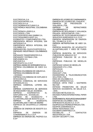 ELECTROCIVIL S.A.
ELECTROCONTROL S.A.
ELECTROLUX S.A.
ELECTROMANUFACTURAS S.A.
ELECTRÓNICA INDUSTRIAL COLOMBIANA
LTDA.
ELECTRÓNICA LÁSER S.A.
ELECTROPOL LTDA.
ELECTROPORCELANA GAMMA S.A.
ELECTROQUÍMICA WEST S.A.
ELEMENTOS Y COMPLEMENTOS LTDA.
EMERGENCIA MÉDICA INTEGRAL EMI
ANTIOQUIA S.A.
EMERGENCIA MÉDICA INTEGRAL EMI
COLOMBIA S.A.
EMPAQUES DEL CAUCA PLÁSTICOS S.A.
EMPAQUES INDUSTRIALES COLOMBIANOS
S.A.
EMPAQUES TRANSPARENTES S.A.
EMPAQUES Y ESTIBAS LTDA.
EMPLEAMOS S.A.
EMPLEAR S.A.
EMPOPASTO S.A. E.S.P
EMPRESA ANDINA DE HERRAMIENTAS S.A.
EMPRESA COLOMBIANA DE ASEO S.A.
ESP
EMPRESA COLOMBIANA DE CABLES S.A.
EMPRESA COLOMBIANA DE GAS
– ECOGAS–
EMPRESA COLOMBIANA DE SOPLADO E
INYECCIÓN S.A.
EMPRESA COMERCIAL DE SERVICIOS
INTEGRALES S.A.
EMPRESA COMERCIAL LOTERÍA DEL
META
EMPRESA COOPERATIVA DE SERVICIOS
DE EDUCACIÓN Y SALUD –ECOSESA–
EMPRESA COOPERATIVA EL
SANTUARIO CTA. –ECOOELSA–
EMPRESA DE ACUEDUCTO Y
ALCANTARILLADO DE BOGOTÁ E.S.P.
EMPRESA DE ACUEDUCTO,
ALCANTARILLADO Y ASEO DE MADRID
EMPRESA DE DESARROLLO URBANO
–EDU–
EMPRESA DE ENERGÍA DE BOGOTÁ S.A.
E.S.P.
EMPRESA DE ENERGÍA DE
CUNDINAMARCA S.A. E.S.P.
EMPRESA DE ENERGÍA DEL PACÍFICO S.A.
E.S.P
EMPRESA DE LICORES DE CUNDINAMARCA
EMPRESA DE LICORES DEL CAQUETÁ
EMPRESA DE PREVENCIÓN Y
VIGILANCIA LTDA.
EMPRESA DE REFRACTARIOS
COLOMBIANOS S.A.
EMPRESA DE SEGURIDAD Y VIGILANCIA
PRIVADA –SERVICONFOR LTDA.–
EMPRESA DE TELECOMUNICACIONES Y
SERVICIOS AGREGADOS S.A. E.S.P.
EMPRESA GENERADORA DE ENERGÍA
DEL TOLIMA S.A. E.S.P.
EMPRESA METROPOLITANA DE ASEO S.A.
E.S.P.
EMPRESA MUNICIPAL DE ACUEDUCTO
ALCANTARILLADO Y ASEO DE FUNZA
E.S.P.
EMPRESA MUNICIPAL DE SERVICIOS
PÚBLICOS DE ARAUCA E.S.P
EMPRESAS PUBLICAS DE LA CEJA
E.S.P.
EMPRESAS PÚBLICAS DE MEDELLÍN
E.P.M.
EMPRESAS VARIAS DE MEDELLÍN
EMSSANAR I.P.S. LTDA.
EMTICOLSA
ENCLAN S.A.
ENGICAST LTDA.
ENGINEERING & TELECOMUNICATION
SOLUTION LTDA.
ENKA DE COLOMBIA S.A.
ENLACE OPERATIVO S.A.
ENRIQUE ORTÍZ PÁEZ – SASTRERÍA
MILITAR
ENTIDAD PROMOTORA DE SALUD
SERVICIO OCCIDENTAL DE SALUD S.A.
–SOS–
ENVASES METÁLICOS S.A.
ENVASES PUROS INTERNATIONAL PAPER
LTDA.
ENVIRONMENTALRESOURCESMANAGEMENT
ENZIPAN DE COLOMBIA LTDA.
EPM BOGOTÁ AGUAS S.A. E.S.P.
EQUIPOS ELECTROINDUSTRIALES LTDA.
EQUIPOS JOSERRAGO S.A.
ERWIS ASOCIADOS LTDA.
ESCOBAR & MARTÍNEZ S.A.
ESCOBILLAS Y CONTACTOS
INDUSTRIALES LTDA.
ESCORT SECURITY LTDA.
 
