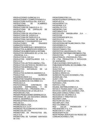 PRODUCCIONES QUÍMICAS S.A.
PRODUCTIVIDAD Y COMPETITIVIDAD E.U.
PRODUCTORA AVÍCOLA DEL SUR S.A.
PRODUCTORA DE ALAMBRES
COLOMBIANOS S.A.
PRODUCTORA DE CABLES S.A. C.I.
PRODUCTORA DE CÁPSULAS DE
GELATINA S.A.
PRODUCTORA DE GELATINA S.A.
PRODUCTORA DE JUGOS S.A
PRODUCTORA DE PAPELES S.A.
PRODUCTORA NACIONAL DE AROMAS,
FRAGANCIAS Y COLORANTES S.A.
PRODUCTORES DE ENVASES
FARMACÉUTICOS S.A.
PRODUCTOSAGRÍCOLASYSERVICIOSS.A.
PRODUCTOS ALIMENTICIOS DORIA S. A.
PRODUCTOS ALIMENTICIOS LA VICTORIA
PRODUCTOS DERIVADOS DE LA SAL S.A.
–PRODESAL S.A.–
PRODUCTOS EL CID S.A.
PRODUCTOS HOSPITALARIOS S.A. –
PRO H.S.A.
PRODUCTOS LÁCTEOS ANDINA LTDA.
PRODUCTOS LÁCTEOS EL RECREO S.A.
PRODUCTOS MORGAN LTDA.
PRODUCTOS NATURALES DE LA
SABANA S.A.
PRODUCTOS QUÍMICOS ANDINOS S.A.
PRODUCTOS QUÍMICOS
PANAMERICANOS S.A.
PRODUCTOSYEQUIPOSTÉCNICOSLTDA.
PRODUQUÍMICA DE COLOMBIA S.A.
PRODUSA S.A.
PROFESIONALES CONTABLES EN
ASESORÍA EMPRESARIAL Y DE
INGENIERÍA LTDA. – PROASEM LTDA.–
PROFESIONALES DE LA SALUD S.A.
PROFORCON LTDA.
PROGENPRODUCCIONESGENERALESS.A.
PROGRAMA DE LAS NACIONES UNIDAS
PARA EL DESARROLLO
PROINDUSTRIAS CAUCA S.A.
PROLAB S.A.
PROMECÁNICA LTDA.
PROMIGAS S.A. E.S.P.
PROMIGAS TELECOMUNICACIONES S.A.
PROMO-SALUD LTDA.
PROMOTORA DE PROYECTOS DEL
VALLE S.A.
PROMOTORA DE TURISMO SANTIAGO
DE CALI
PRONTERRESTRE S.A.
PRONTICOURIER EXPRESS LTDA.
PROPLAS S.A.
PROQUIDENT S.A.
PROQUINAL S.A.
PROSALCO I.P.S.
PROSEDIN LTDA.
PROTABACO S.A.
PROTECCIÓN INMOBILIARIA S.A. –
PROTECSA
PROTEGIENDO BFR S.A.
PROTELA S.A.
PROTUCOL PVC LTDA.
PROVEEDORA METALMECÁNICA LTDA.
PROVEEMOS S.A.
PROVICRÉDITO LTDA.
PROYECTANDO LTDA
PROYECTOS UNIVERSALES LTDA.
PROYECTOSYSISTEMASCONTABLESLTDA.
PROYECTOS Y SOLUCIONES
INDUSTRIALES –PROYSOLIN LTDA.–
PSI LTDA. PRODUCTOS Y SERVICIOS
DE INGENIERÍA
PUBLICACIONES CENTAURO E.U.
PUBLICIDAD INTEGRAL DE COLOMBIA LTDA.
QUALA S.A.
QUALITAS T&T
QUASFAR M. & F. S.A.
QUÍMICA ORION S.A.
QUÍMICOS PALACIO ECHANDÍA LTDA.
QUIMIOLAB LTDA.
QUINY LTDA.
R.I.D. INSTRUMENTACIÓN LTDA.
RAPIASEO LTDA.
RAPITEC LTDA.
RAUDAL DISTRIBUCIONES S.A.
RAYOS X TECNOLOGIA Y CIA. LTDA.
RAYOVAC-VARTA SOLUCIONES LTDA.
REALIZAR CONSULTORES LTDA.
RECAUDO DE VALORES S.A.
RECAUDOS Y TRIBUTOS S.A.
RECOMAT LTDA.
RECTICAR CÍA. EN C.
RECUBPLAST LTDA.
RED COLOMBIA S.A.
RED SALUD PROMOCIÓN Y
PREVENCIÓN I.P.S. S.A.
REDECOM O.T. LTDA.
REDEHOSPITALES
REDETRONIX SERVICIOS EN REDES DE
COMUNICACIONES LTDA.
 