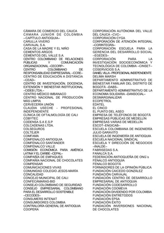 CÁMARA DE COMERCIO DEL CAUCA
CÁMARA JUNIOR DE COLOMBIA
–CAPÍTULO ANTIOQUIA–
CARULLA VIVERO
CARVAJAL S.A.
CASA DE LA MADRE Y EL NIÑO
CEMENTOS ARGOS
CEMENTOS DEL VALLE S.A.
CENTRO COLOMBIANO DE RELACIONES
PÚBLICAS Y COMUNICACIÓN
ORGANIZACIONAL –CECORP–
CENTRO COLOMBIANO DE
RESPONSABILIDAD EMPRESARIAL –CCRE–
CENTRO DE EDUCACIÓN A DISTANCIA
–CEAD–
CENTRO DE INVESTIGACIÓN, DOCENCIA,
EXTENSIÓN Y BIENESTAR INSTITUCIONAL
–CIDEB LTDA.–
CENTRO MÉDICO IMBANACO
CENTRO NACIONAL DE PRODUCCIÓN
MÁS LIMPIA
CERVECERÍA UNIÓN
CLAUDIA USECHE - PROFESIONAL
INDEPENDIENTE
CLÍNICA DE OFTALMOLOGÍA DE CALI
COBYTEC
CODENSA S.A E.S.P
COLCADENAS LTDA.
COLSEGUROS
COLTEJER
COMFAMA
COMFENALCO ANTIOQUIA
COMFENALCO SANTANDER
COMFENALCO VALLE
COMISIÓN ECONÓMICA PARA AMÉRICA
LATINAYELCARIBE–CEPAL–
COMPAÑÍA DE EMPAQUES
COMPAÑÍA NACIONAL DE CHOCOLATES
COMPENSAR
COMUNICACIONES VIVAS
COMUNIDAD COLEGIO JESÚS-MARÍA
CONCALIDAD
CONCEJO MUNICIPAL DE CALI
CONFECÁMARAS-BID
CONSEJO COLOMBIANO DE SEGURIDAD
CONSEJO EMPRESARIAL COLOMBIANO
PARA EL DESARROLLO SOSTENIBLE
–CECODES–
CONSUMERS INTENAT
CONSUMIDORES COLOMBIA
CONTRALORÍA GENERAL DE ANTIOQUIA
COOPERA
CORPORACIÓN AUTÓNOMA DEL VALLE
DEL CAUCA –CVC–
CORPORACIÓN CYGA
CORPORACIÓN DE ATENCIÓN INTEGRAL
–CORINTEGRA–
CORPORACIÓN ESCUELA PARA LA
GERENCIA DEL DESARROLLO SOCIAL
–EGEDES–
CORPORACIÓN PARA LA
INVESTIGACIÓN SOCIOECONÓMICA Y
TECNOLÓGICA DE COLOMBIA –CINSET–
COSERVICIOS S.A.
DANIELVILLA-PROFESIONALINDEPENDIENTE
DELIMA MARSH
DEPARTAMENTO ADMINISTRATIVO DE
BIENESTAR FAMILIAR DEL DISTRITO DE
BOGOTÁ –DABS–
DEPARTAMENTO ADMINISTRATIVO DE LA
ECONOMIA SOLIDARIA –DANSOCIAL–
DESMARGINALIZAR
ECOPETROL
EDATEL
EL CINCO
EL PUNTO DEL ASEO
EMPRESA DE TELÉFONOS DE BOGOTÁ
EMPRESAS PÚBLICAS DE MEDELLÍN
EMPRESAS VARIAS DE MEDELLÍN
ESCOT–ENGICAB–
ESCUELA COLOMBIANA DE INGENIERÍA
JULIO GARAVITO
ESCUELA DE INGENIERÍA DE ANTIOQUIA
ESCUELA NACIONAL SINDICAL
ESCUELA Y DIRECCIÓN DE NEGOCIOS
–INALDE–
FABRISEDAS S.A.
FANALCA S.A.
FEDERACIÓN ANTIOQUEÑA DE ONG´s
FENALCO ANTIOQUIA
FENALCO BOGOTÁ
FORMADORES DE LA OPINIÓN PÚBLICA
FUNDACIÓN CAICEDO GONZÁLEZ
FUNDACIÓN CARVAJAL
FUNDACIÓN CENTRO DE DESARROLLO
EMPRESARIAL DE ANTIOQUIA
FUNDACIÓN CODESARROLLO
FUNDACIÓN COOMEVA
FUNDACIÓN DIVIDENDO POR COLOMBIA
FUNDACIÓN ENTRETODOS
FUNDACIÓN EPSA
FUNDACIÓN ÉXITO
FUNDACIÓN INVERSIONES NACIONAL
DE CHOCOLATES
 