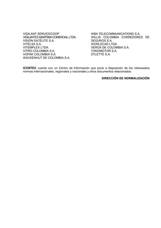 VIGILANT SERVICECOOP
VIGILANTESMARÍTIMACOMERCIALLTDA.
VISIÓN SATÉLITE S.A.
VITELSA S.A.
VITEMPLEX LTDA.
VITRO COLOMBIA S.A.
VOPAK COLOMBIA S.A.
WACKENHUT DE COLOMBIA S.A.
WBA TELECOMMUNICATIONS S.A.
WILLIS COLOMBIA CORREDORES DE
SEGUROS S.A.
WORLDCAD LTDA.
XEROX DE COLOMBIA S.A.
YOKOMOTOR S.A.
ZYLETTE S.A.
ICONTEC cuenta con un Centro de Información que pone a disposición de los interesados
normas internacionales, regionales y nacionales y otros documentos relacionados.
DIRECCIÓN DE NORMALIZACIÓN
 