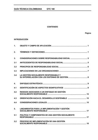 GUÍA TÉCNICA COLOMBIANA GTC 180
CONTENIDO
Página
INTRODUCCIÓN
1. OBJETO Y CAMPO DE APLICACIÓN...................................................................... 1
2. TÉRMINOS Y DEFINICIONES................................................................................... 1
3. CONSIDERACIONES SOBRE RESPONSABILIDAD SOCIAL ................................. 5
3.1 ANTECEDENTES DE RESPONSABILIDAD SOCIAL............................................... 5
3.2 PRINCIPIOS DE RESPONSABILIDAD SOCIAL ....................................................... 6
3.3 IMPLICACIONES EN LAS ORGANIZACIONES ....................................................... 7
3.4 LA GESTIÓN SOCIALMENTE RESPONSABLE Y
SU INTERRELACIÓN CON LOS SISTEMAS DE GESTIÓN ..................................... 8
4. ENFOQUE ESTRATÉGICO....................................................................................... 9
4.1 IDENTIFICACIÓN DE ASPECTOS SIGNIFICATIVOS ............................................. 9
4.2 RIESGOS ASOCIADOS A UN ENFOQUE DE GESTIÓN
SOCIALMENTE RESPONSABLE ........................................................................... 14
4.3 ORIENTACIÓN HACIA EL DESARROLLO SOSTENIBLE .................................... 15
4.4 CONSIDERACIONES LEGALES ............................................................................ 15
5. LINEAMIENTOS PARA LA IMPLEMENTACIÓN Y GESTIÓN
SOCIALMENTE RESPONSABLE .......................................................................... 17
5.1 POLÍTICA Y COMPONENTES DE UNA GESTIÓN SOCIALMENTE
RESPONSABLE ..................................................................................................... 17
5.2 PROCESO DE IMPLEMENTACIÓN DE UNA GESTIÓN
SOCIALMENTE RESPONSABLE ........................................................................... 18
 