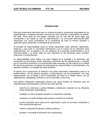 GUÍA TÉCNICA COLOMBIANA GTC 180 RESUMEN
INTRODUCCIÓN
Esta guía proporciona directrices para un enfoque de gestión socialmente responsable en las
organizaciones y comparte principios comunes con otros sistemas e instrumentos de gestión.
Por tanto, forma parte de una gestión voluntaria que va más allá del marco legal, que
corresponde a una época en que las organizaciones y la comunidad internacional están
adquiriendo una nueva comprensión de la importancia de crear un entorno equitativo y
sostenible para el desarrollo y el bienestar de las personas.
El concepto de responsabilidad social ha venido adquiriendo mayor definición, legitimación,
exigencia y aval entre la comunidad internacional y en el mundo de las relaciones entre
organizaciones. Así, ha pasado a ser una exigencia de la sociedad contemporánea y de la
economía global, y un factor cada vez más importante en las decisiones sobre inversión,
producción y comercialización.
La responsabilidad social implica una visión integral de la sociedad y su desarrollo, que
comprende las dimensiones social, ambiental y económica de las organizaciones, y entiende
que el crecimiento económico y la productividad están asociados con las mejoras en la calidad
de vida de las personas y la vigencia de organizaciones comprometidas con las libertades y los
derechos humanos, y el cuidado del medio ambiente.
El impacto de la organización se extiende a las partes interesadas (stakeholders) tanto en el
ámbito externo, con los clientes (usuarios o consumidores), con los proveedores, con otras
organizaciones, con el Estado y con la comunidad; así como en el ámbito interno, con los
colaboradores, trabajadores, directivos y con los asociados, entre otros.
Una gestión socialmente responsable alcanza una nueva frontera de beneficios para las
organizaciones contemporáneas, entre los que cabe destacar:
- estrecha las relaciones y genera fidelidad y satisfacción creciente con las diferentes
partes interesadas (stakeholders),
- establece un marco de gestión basado en el desarrollo sostenible,
- promueve un modelo dialógico para prevenir y afrontar los conflictos,
- suscita renovación de la cultura de la organización a partir de principios compartidos y
fines socialmente legítimos,
- mejora la capacidad de generar confianza pública y
- protege e incrementa la reputación de la organización.
 