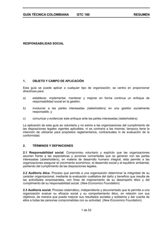 GUÍA TÉCNICA COLOMBIANA GTC 180 RESUMEN
1 de 53
RESPONSABILIDAD SOCIAL
1. OBJETO Y CAMPO DE APLICACIÓN
Esta guía se puede aplicar a cualquier tipo de organización; se centra en proporcionar
directrices para:
a) establecer, implementar, mantener y mejorar en forma continua un enfoque de
responsabilidad social en la gestión;
b) involucrar a las partes interesadas (stakeholders) en una gestión socialmente
responsable, y
c) comunicar y evidenciar este enfoque ante las partes interesadas (stakeholders).
La aplicación de esta guía es voluntaria y no exime a las organizaciones del cumplimiento de
las disposiciones legales vigentes aplicables, ni es contraria a las mismas; tampoco tiene la
intención de utilizarse para propósitos reglamentarios, contractuales ni de evaluación de la
conformidad.
2. TÉRMINOS Y DEFINICIONES
2.1 Responsabilidad social. Compromiso voluntario y explícito que las organizaciones
asumen frente a las expectativas y acciones concertadas que se generan con las partes
interesadas (stakeholders), en materia de desarrollo humano integral; ésta permite a las
organizaciones asegurar el crecimiento económico, el desarrollo social y el equilibrio ambiental,
partiendo del cumplimiento de las disposiciones legales.
2.2 Auditoría ética. Proceso que permite a una organización determinar la integridad de su
carácter organizacional, mediante la evaluación cualitativa del daño y beneficio que resulta de
las actividades empresariales, con fines de mejoramiento de su desempeño ético y del
cumplimiento de su responsabilidad social. (New Economics Foundation).
2.3 Auditoría social. Proceso sistemático, independiente y documentado que le permite a una
organización evaluar su eficacia social y su comportamiento ético, en relación con sus
objetivos, de manera que pueda mejorar sus resultados sociales y solidarios y dar cuenta de
ellos a todas las personas comprometidas con su actividad. (New Economics Foundation).
 
