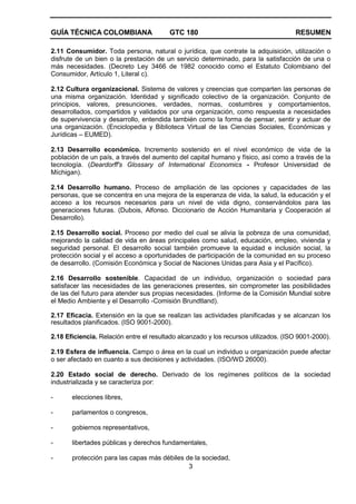 GUÍA TÉCNICA COLOMBIANA GTC 180 RESUMEN
3
2.11 Consumidor. Toda persona, natural o jurídica, que contrate la adquisición, utilización o
disfrute de un bien o la prestación de un servicio determinado, para la satisfacción de una o
más necesidades. (Decreto Ley 3466 de 1982 conocido como el Estatuto Colombiano del
Consumidor, Artículo 1, Literal c).
2.12 Cultura organizacional. Sistema de valores y creencias que comparten las personas de
una misma organización. Identidad y significado colectivo de la organización. Conjunto de
principios, valores, presunciones, verdades, normas, costumbres y comportamientos,
desarrollados, compartidos y validados por una organización, como respuesta a necesidades
de supervivencia y desarrollo, entendida también como la forma de pensar, sentir y actuar de
una organización. (Enciclopedia y Biblioteca Virtual de las Ciencias Sociales, Económicas y
Jurídicas – EUMED).
2.13 Desarrollo económico. Incremento sostenido en el nivel económico de vida de la
población de un país, a través del aumento del capital humano y físico, así como a través de la
tecnología. (Deardorff's Glossary of International Economics - Profesor Universidad de
Míchigan).
2.14 Desarrollo humano. Proceso de ampliación de las opciones y capacidades de las
personas, que se concentra en una mejora de la esperanza de vida, la salud, la educación y el
acceso a los recursos necesarios para un nivel de vida digno, conservándolos para las
generaciones futuras. (Dubois, Alfonso. Diccionario de Acción Humanitaria y Cooperación al
Desarrollo).
2.15 Desarrollo social. Proceso por medio del cual se alivia la pobreza de una comunidad,
mejorando la calidad de vida en áreas principales como salud, educación, empleo, vivienda y
seguridad personal. El desarrollo social también promueve la equidad e inclusión social, la
protección social y el acceso a oportunidades de participación de la comunidad en su proceso
de desarrollo. (Comisión Económica y Social de Naciones Unidas para Asia y el Pacífico).
2.16 Desarrollo sostenible. Capacidad de un individuo, organización o sociedad para
satisfacer las necesidades de las generaciones presentes, sin comprometer las posibilidades
de las del futuro para atender sus propias necesidades. (Informe de la Comisión Mundial sobre
el Medio Ambiente y el Desarrollo -Comisión Brundtland).
2.17 Eficacia. Extensión en la que se realizan las actividades planificadas y se alcanzan los
resultados planificados. (ISO 9001-2000).
2.18 Eficiencia. Relación entre el resultado alcanzado y los recursos utilizados. (ISO 9001-2000).
2.19 Esfera de influencia. Campo o área en la cual un individuo u organización puede afectar
o ser afectado en cuanto a sus decisiones y actividades. (ISO/WD 26000).
2.20 Estado social de derecho. Derivado de los regímenes políticos de la sociedad
industrializada y se caracteriza por:
- elecciones libres,
- parlamentos o congresos,
- gobiernos representativos,
- libertades públicas y derechos fundamentales,
- protección para las capas más débiles de la sociedad,
 