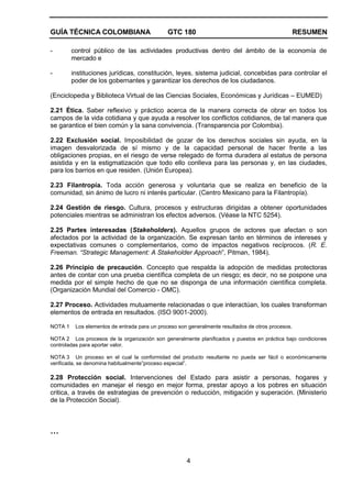 GUÍA TÉCNICA COLOMBIANA GTC 180 RESUMEN
4
- control público de las actividades productivas dentro del ámbito de la economía de
mercado e
- instituciones jurídicas, constitución, leyes, sistema judicial, concebidas para controlar el
poder de los gobernantes y garantizar los derechos de los ciudadanos.
(Enciclopedia y Biblioteca Virtual de las Ciencias Sociales, Económicas y Jurídicas – EUMED)
2.21 Ética. Saber reflexivo y práctico acerca de la manera correcta de obrar en todos los
campos de la vida cotidiana y que ayuda a resolver los conflictos cotidianos, de tal manera que
se garantice el bien común y la sana convivencia. (Transparencia por Colombia).
2.22 Exclusión social. Imposibilidad de gozar de los derechos sociales sin ayuda, en la
imagen desvalorizada de sí mismo y de la capacidad personal de hacer frente a las
obligaciones propias, en el riesgo de verse relegado de forma duradera al estatus de persona
asistida y en la estigmatización que todo ello conlleva para las personas y, en las ciudades,
para los barrios en que residen. (Unión Europea).
2.23 Filantropía. Toda acción generosa y voluntaria que se realiza en beneficio de la
comunidad, sin ánimo de lucro ni interés particular. (Centro Mexicano para la Filantropía).
2.24 Gestión de riesgo. Cultura, procesos y estructuras dirigidas a obtener oportunidades
potenciales mientras se administran los efectos adversos. (Véase la NTC 5254).
2.25 Partes interesadas (Stakeholders). Aquellos grupos de actores que afectan o son
afectados por la actividad de la organización. Se expresan tanto en términos de intereses y
expectativas comunes o complementarios, como de impactos negativos recíprocos. (R. E.
Freeman. “Strategic Management: A Stakeholder Approach”, Pitman, 1984).
2.26 Principio de precaución. Concepto que respalda la adopción de medidas protectoras
antes de contar con una prueba científica completa de un riesgo; es decir, no se pospone una
medida por el simple hecho de que no se disponga de una información científica completa.
(Organización Mundial del Comercio - OMC).
2.27 Proceso. Actividades mutuamente relacionadas o que interactúan, los cuales transforman
elementos de entrada en resultados. (ISO 9001-2000).
NOTA 1 Los elementos de entrada para un proceso son generalmente resultados de otros procesos.
NOTA 2 Los procesos de la organización son generalmente planificados y puestos en práctica bajo condiciones
controladas para aportar valor.
NOTA 3 Un proceso en el cual la conformidad del producto resultante no pueda ser fácil o económicamente
verificada, se denomina habitualmente”proceso especial”.
2.28 Protección social. Intervenciones del Estado para asistir a personas, hogares y
comunidades en manejar el riesgo en mejor forma, prestar apoyo a los pobres en situación
critica, a través de estrategias de prevención o reducción, mitigación y superación. (Ministerio
de la Protección Social).
…
 